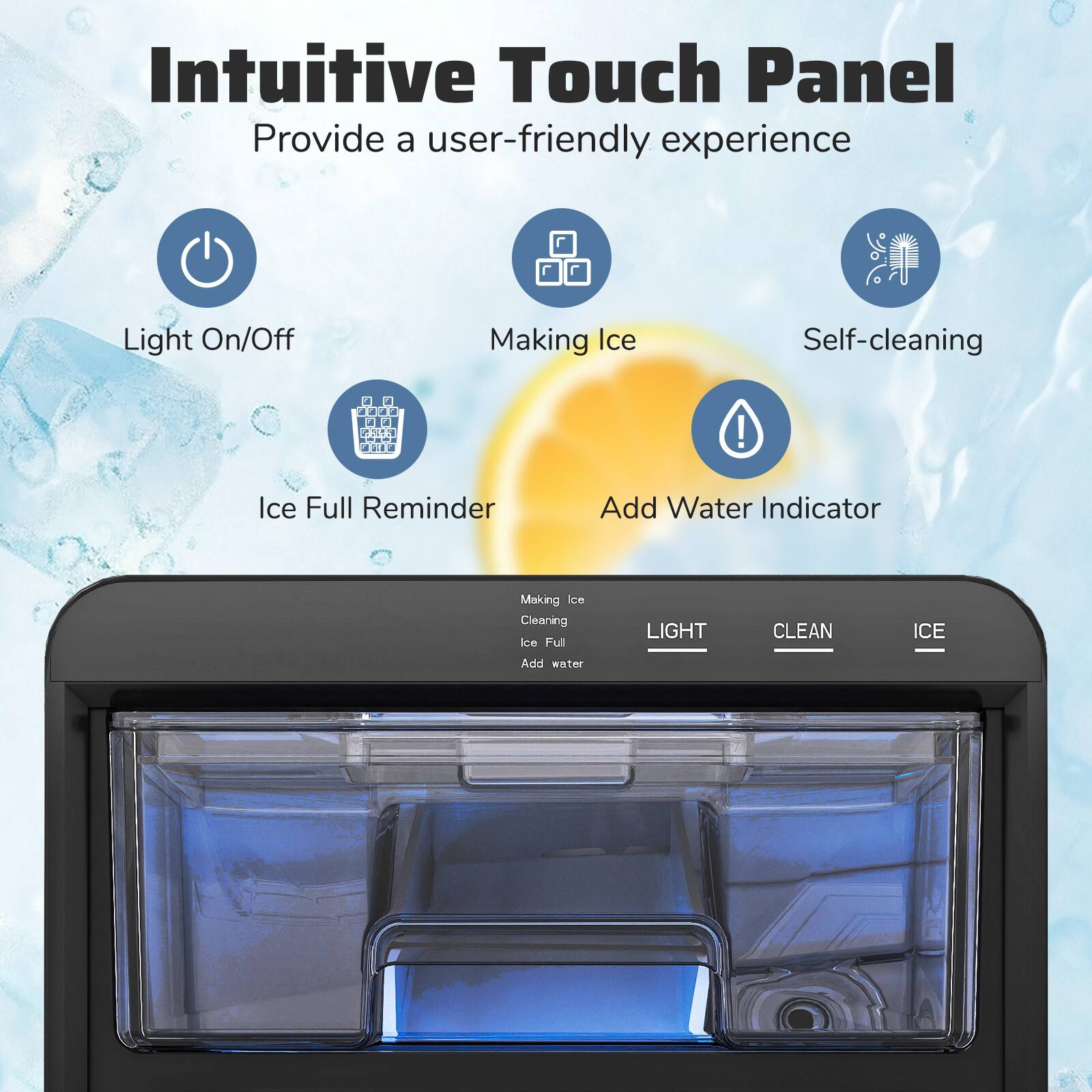 Intuitive Touch Panel  
Provide a user-friendly experience  

- Light On/Off  
- Making Ice  
- Self-cleaning  
- Ice Full Reminder  
- Add Water Indicator  

Making Ice  
Cleaning Ice  
Ice Full  
Add water  

LIGHT  
CLEAN  
ICE