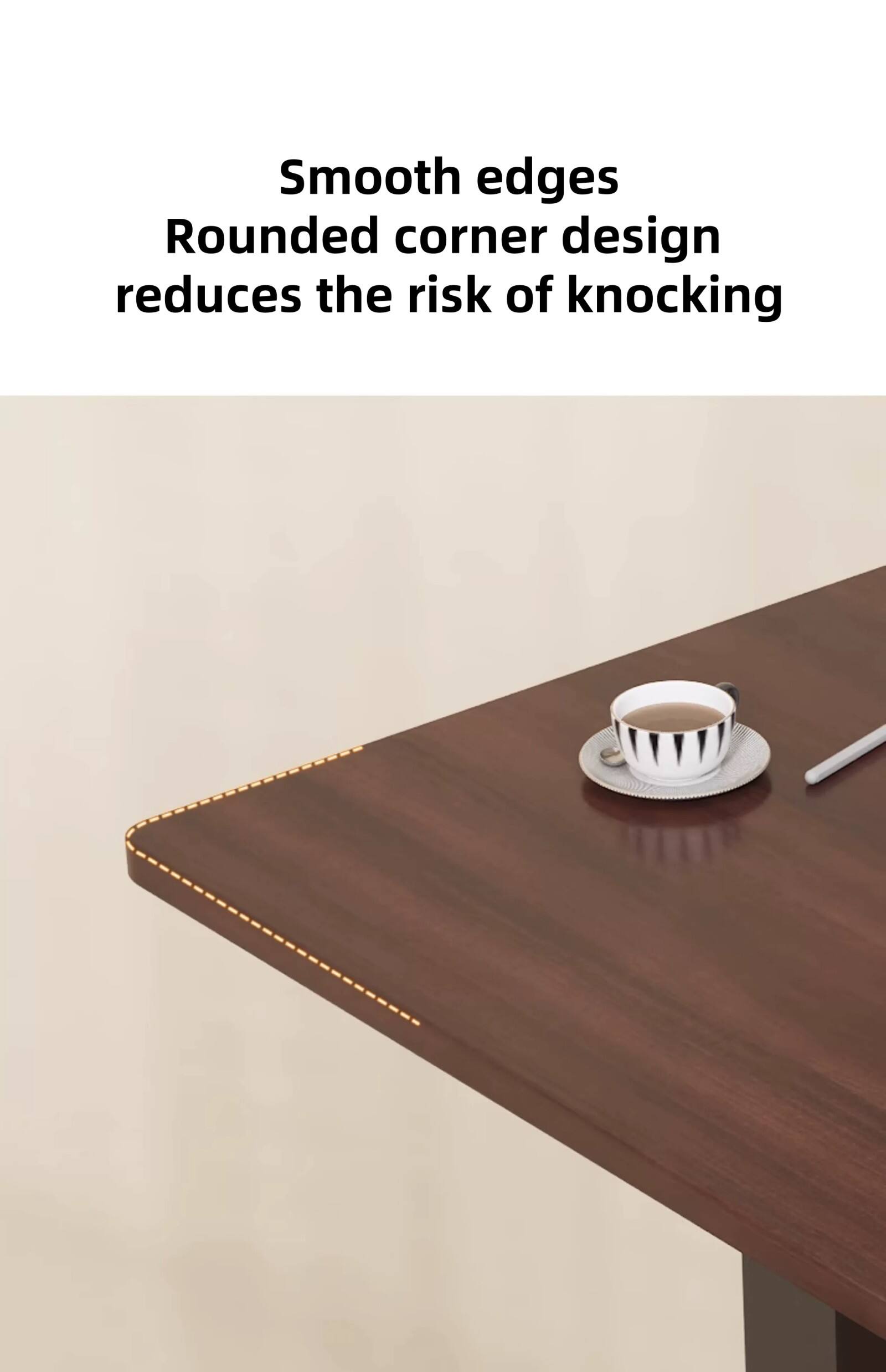 Smooth edges  
Rounded corner design reduces the risk of knocking