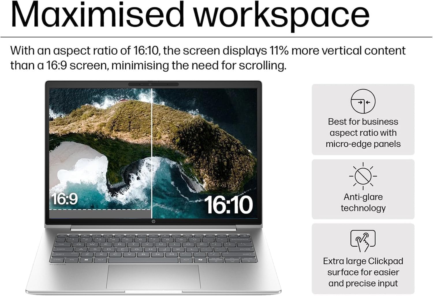 Maximised workspace

With an aspect ratio of 16:10, the screen displays 11% more vertical content than a 16:9 screen, minimising the need for scrolling.

Best for business aspect ratio with micro-edge panels

Anti-glare technology

Extra large Clickpad surface for easier and precise input
