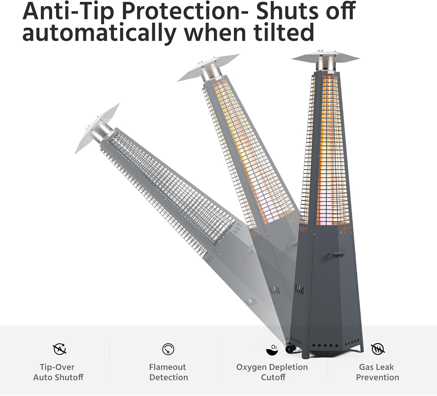 Anti-Tip Protection- Shuts off automatically when tilted

- Tip-Over Auto Shutoff
- Flameout Detection
- Oxygen Depletion Cutoff
- Gas Leak Prevention