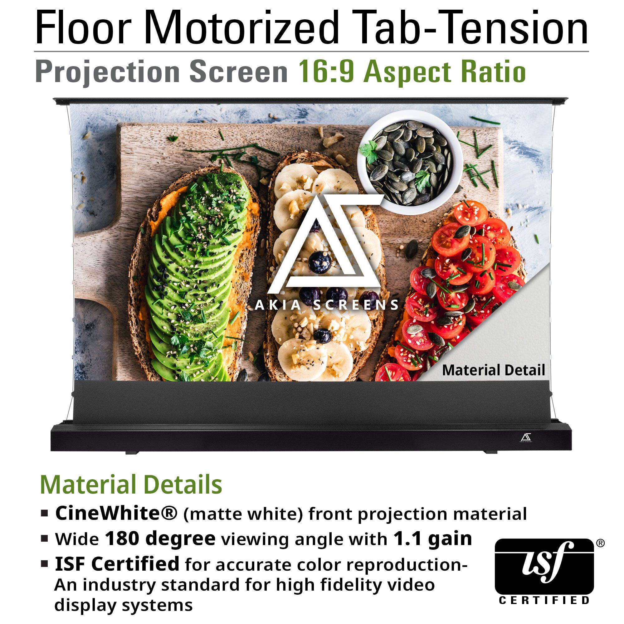 Floor Motorized Tab-Tension Projection Screen 16:9 Aspect Ratio

Material Details
- CineWhite® (matte white) front projection material
- Wide 180 degree viewing angle with 1.1 gain
- ISF Certified for accurate color reproduction - An industry standard for high fidelity video display systems
