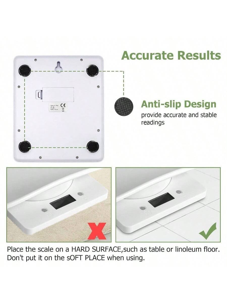 Accurate Results  
Anti-slip Design  
provide accurate and stable readings  

Place the scale on a HARD SURFACE, such as table or linoleum floor.  
Don't put it on the SOFT PLACE when using.