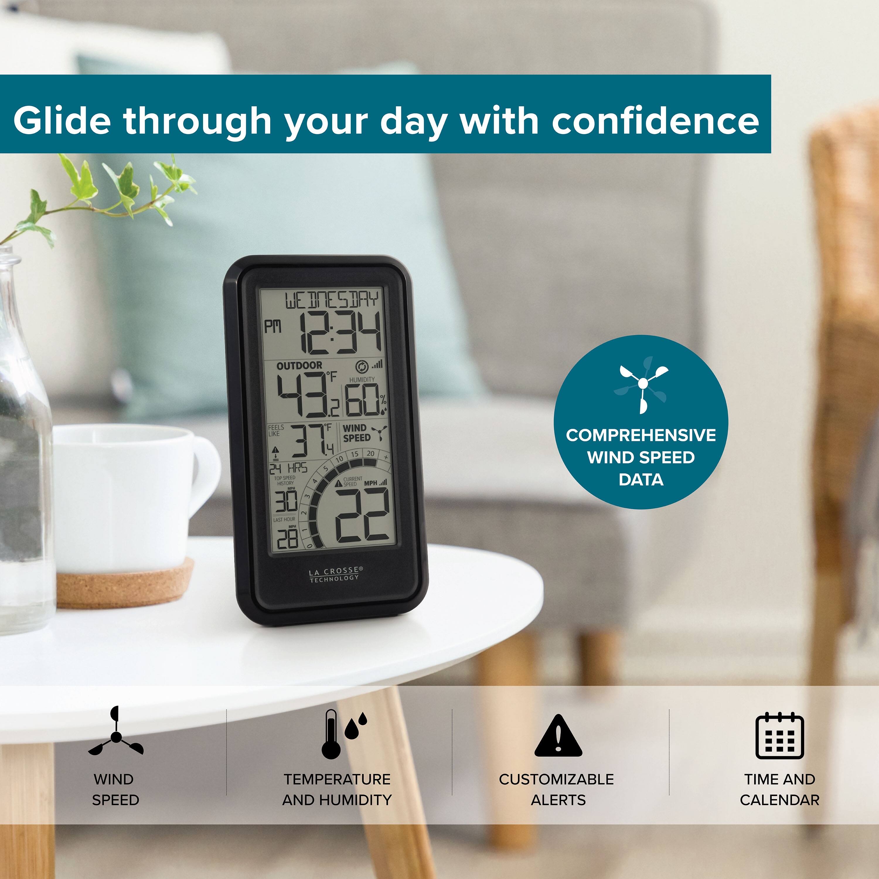 Glide through your day with confidence

WE WEDNESDAY PM 12:34  
OUTDOOR  
F 43.2 60%  
WIND 37 SPEED 4.7 2.4 HRS 1  
LA CROSSER TECHNOLOGY  
COMPREHENSIVE WIND SPEED DATA!  
WIND SPEED, TEMPERATURE AND HUMIDITY  
CUSTOMIZABLE ALERTS  
TIME AND CALENDAR