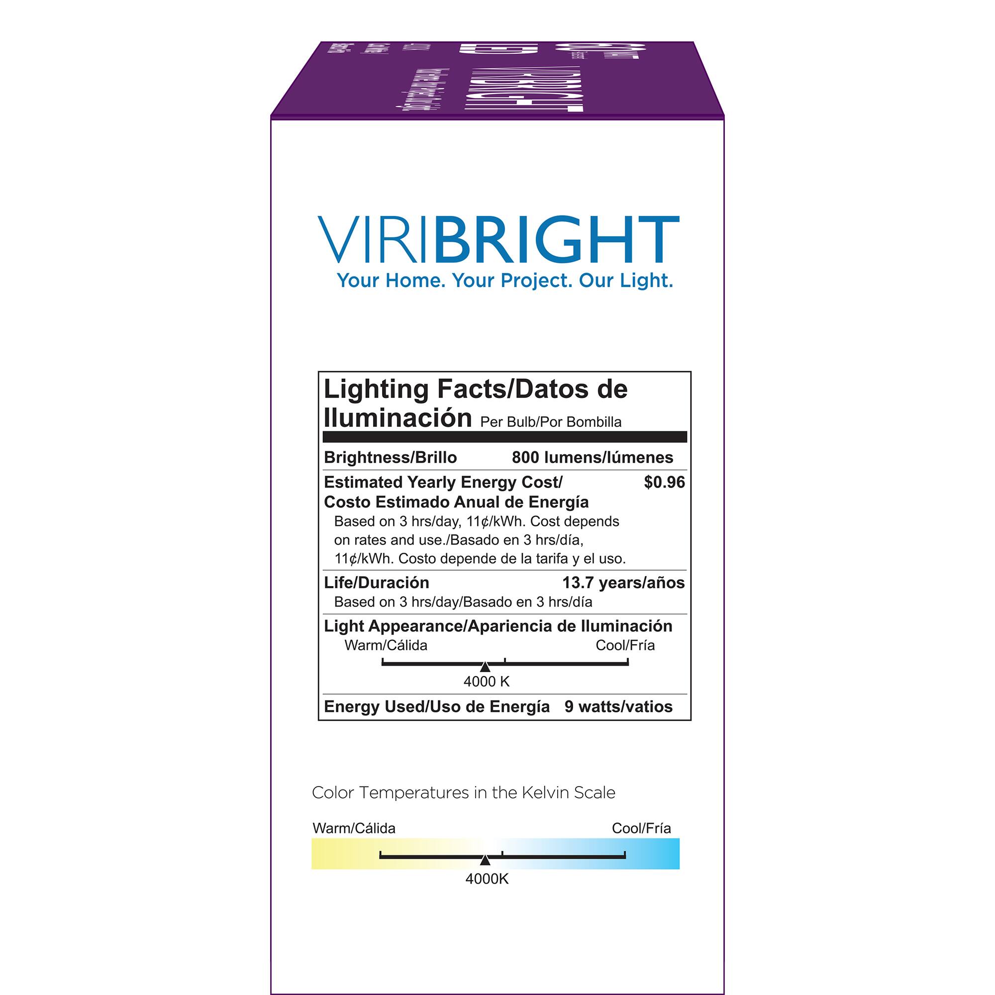 VIRIBRIGHT Your Home. Your Project. Our Light. Lighting Facts/Datos de lluminacin Per Bulb/Por Bombilla Brightness/Brillo 800 lumens/lmenes Estimated Yearly Energy Cost/ $0.96 Costo Estimado Anual de Energia Based on 3 hrs/day, 11g/kWh. Cost depends on rates and use./Basado en 3 hrs/dia, 11c/kWh. Costo depende de la tarifa y el uso. Life/Duracin 13.7 years/aos Based on 3 hrs/day/Basado en 3 hrs/dia Light Appearance/Apariencia de lluminacin Warm/Clida Cool/Fra 4000 K Energy Used/Uso de Energia 9 watts/vatios Color Temperatures in the Kelvin Scale Warm/Clida Cool/Fria 4000K