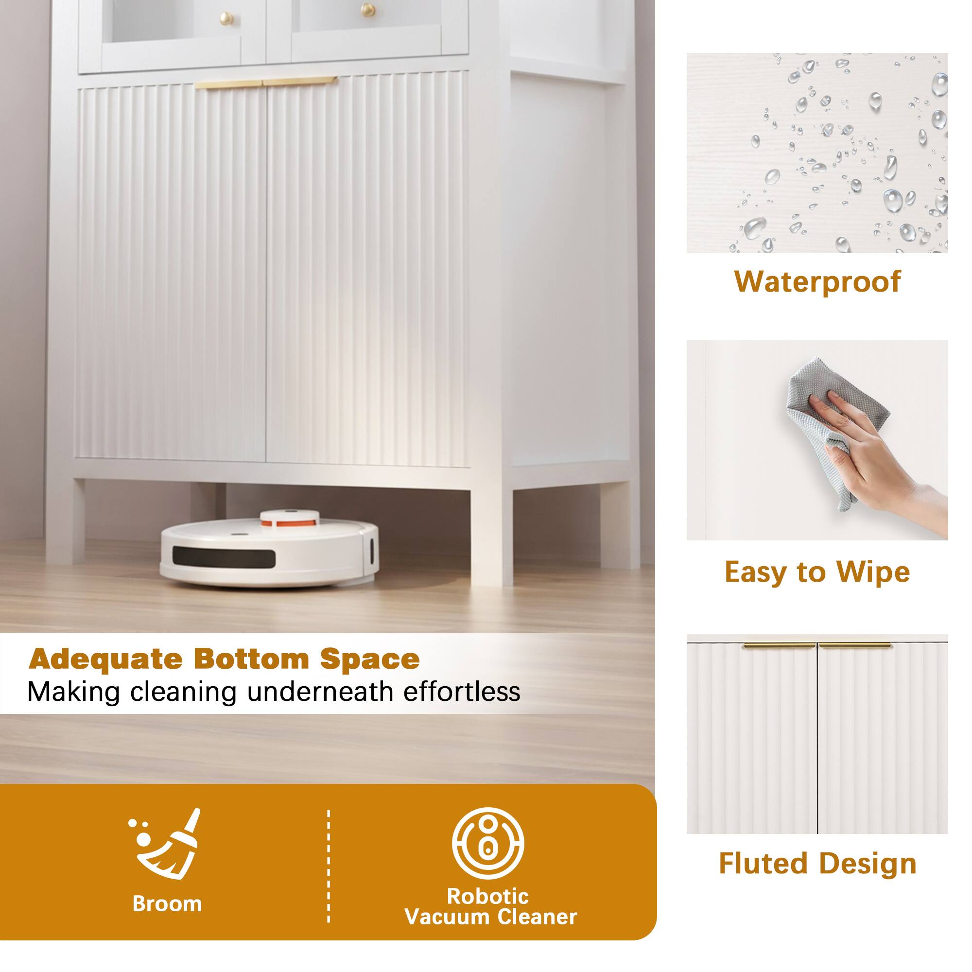 Waterproof  
Easy to Wipe  
Adequate Bottom Space: Making cleaning underneath effortless  
Broom  
Robotic Vacuum Cleaner  
Fluted Design