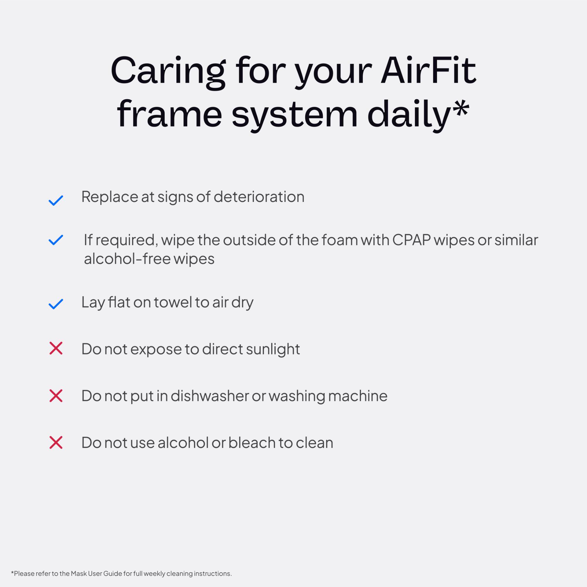 Caring for your AirFit frame system daily*

- Replace at signs of deterioration
- If required, wipe the outside of the foam with CPAP wipes or similar alcohol-free wipes
- Lay flat on towel to air dry
- Do not expose to direct sunlight
- Do not put in dishwasher or washing machine
- Do not use alcohol or bleach to clean

*Please refer to the Mask User Guide for full weekly cleaning instructions.