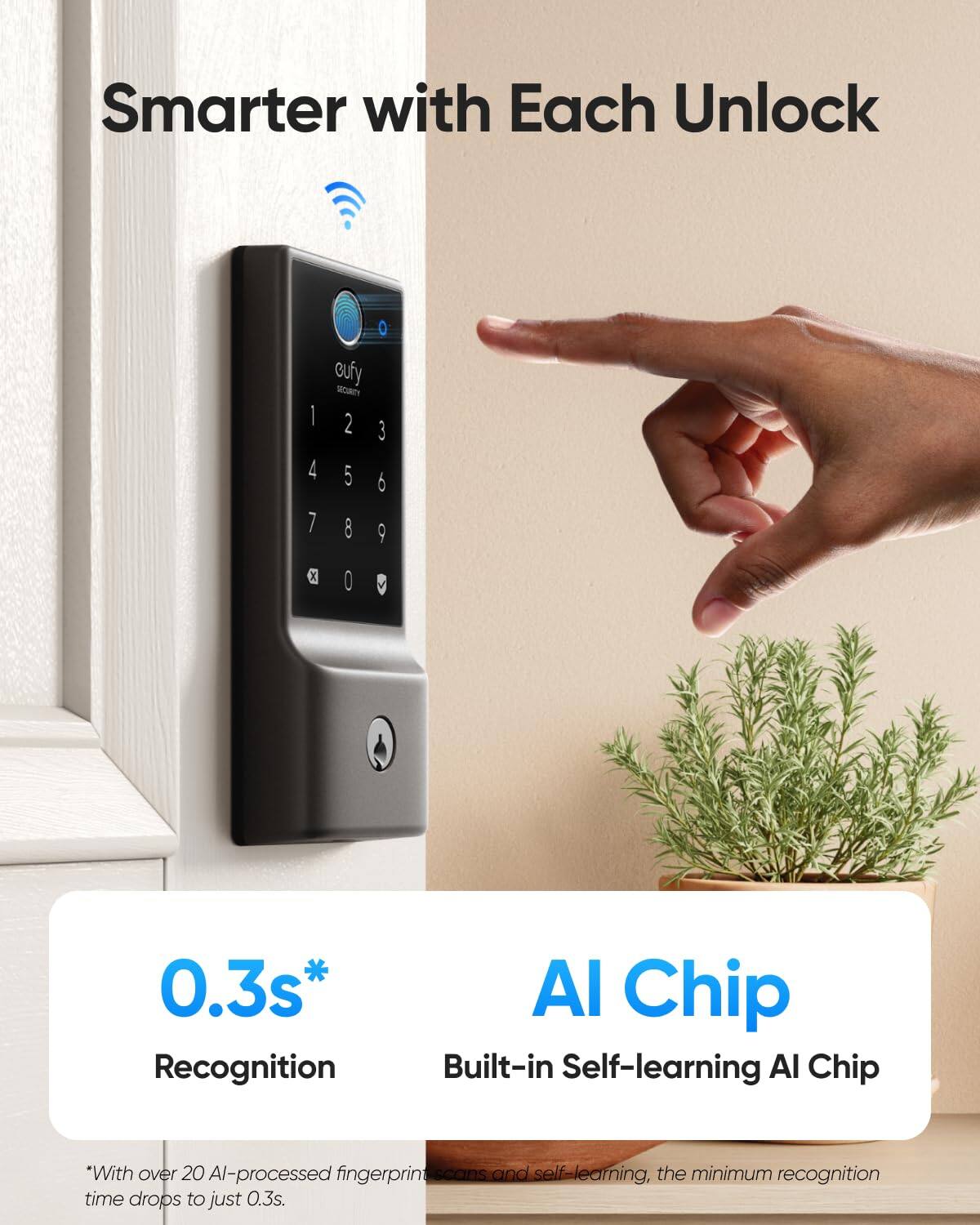 Smarter with Each Unlock

0.3s* Recognition

AI Chip
Built-in Self-learning AI Chip

*With over 20 AI-processed fingerprint scans and self-learning, the minimum recognition time drops to just 0.3s.