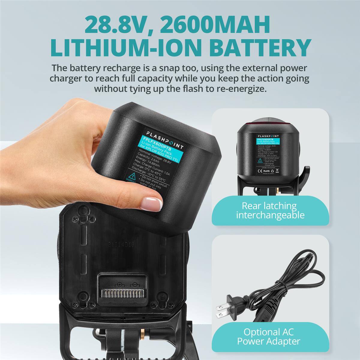 28.8V, 2600MAH LITHIUM-ION BATTERY

The battery recharge is a snap too, using the external power charger to reach full capacity while you keep the action going without tying up the flash to re-energize.

FLASHPOINT
Li-Ion Energy Pack
Nominal Voltage: 28.8V
Capacity: 6000mAh
Energy: 74.88Wh
Charge: 0C to 10C
Discharge: 0C to 10C
Do not short circuit
Do not puncture
Do not expose to fire
Rear latching interchangeable
Optional AC Power Adapter