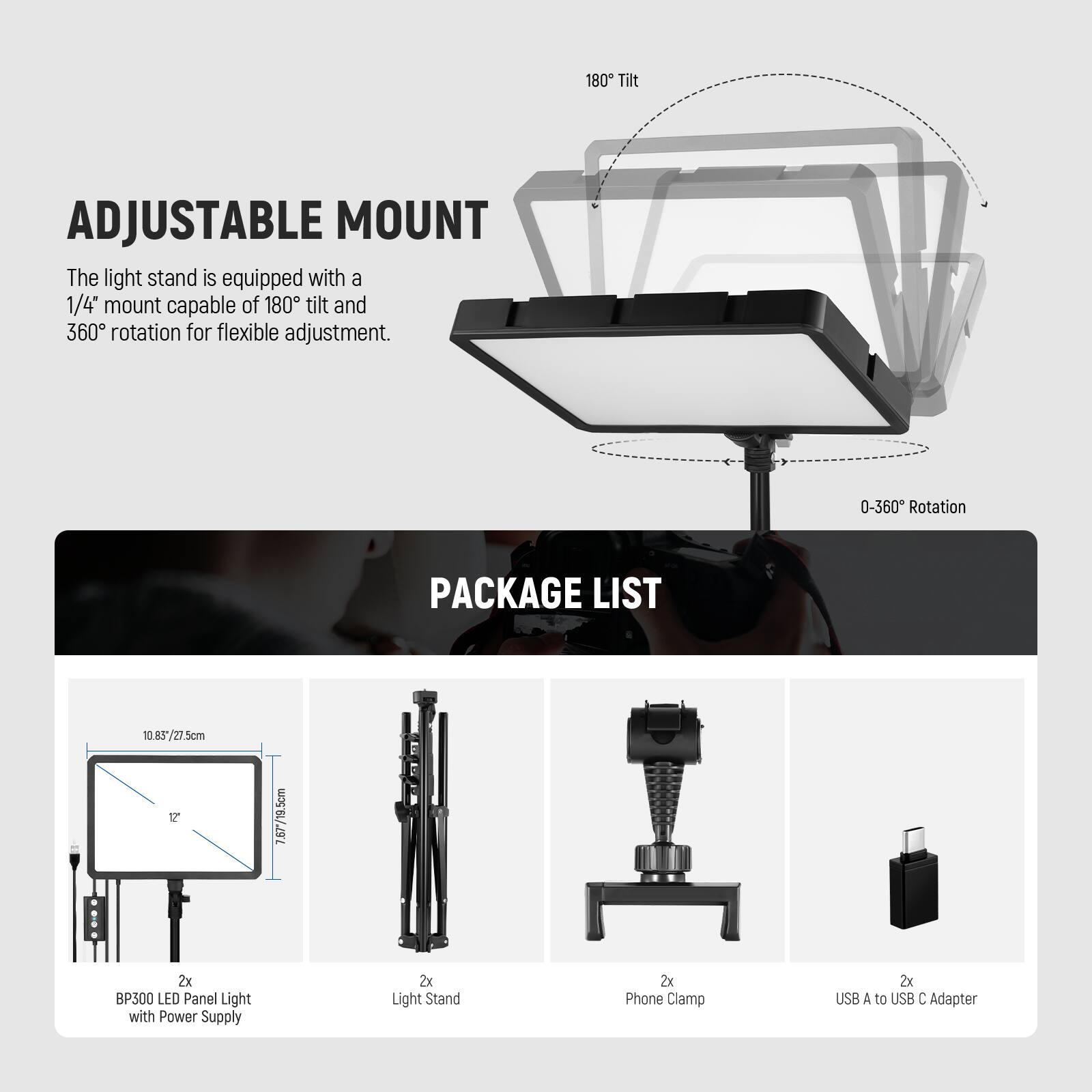 180 Tilt ADJUSTABLE MOUNT  
The light stand is equipped with a 1/4" mount capable of 180° tilt and 360° rotation for flexible adjustment.  

PACKAGE LIST  
2x BP300 LED Panel Light with Power Supply  
2x Light Stand  
2x Phone Clamp  
2x USB A to USB C Adapter