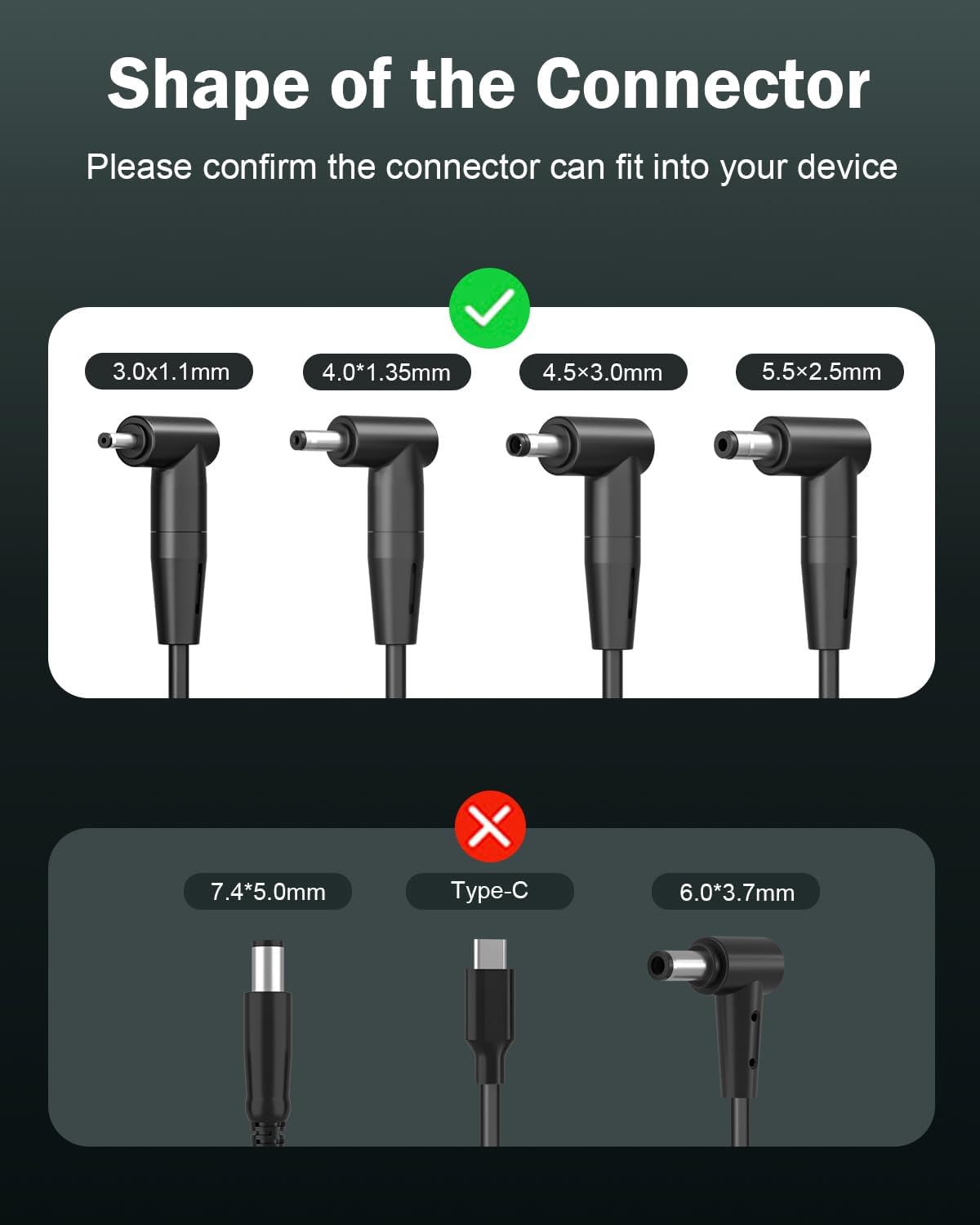 Shape of the Connector  
Please confirm the connector can fit into your device

- 3.0x1.1mm
- 4.0*1.35mm
- 4.5x3.0mm
- 5.5x2.5mm

X  
7.4*5.0mm  
Type-C  
6.0*3.7mm