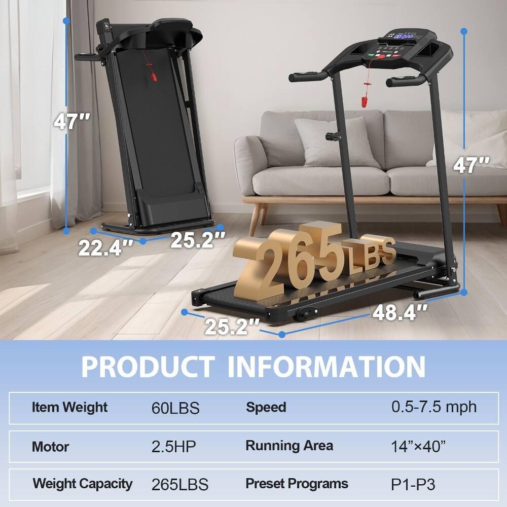 - W0E
- 47" x 47" x 22.4" x 25.2" x 265LBS x 48.4" x 25.2"
- PRODUCT INFORMATION
  - Item Weight: 60LBS
  - Speed: 0.5-7.5 mph
  - Motor: 2.5HP
  - Running Area: 14"x40"
  - Weight Capacity: 265LBS
  - Preset Programs: P1-P3