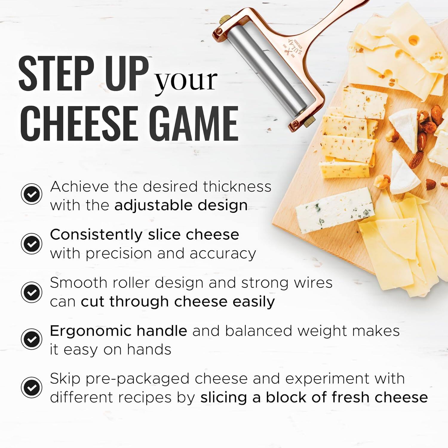 STEP UP your CHEESE GAME

I. Achieve the desired thickness with the adjustable design
II. Consistently slice cheese with precision and accuracy
III. Smooth roller design and strong wires can cut through cheese easily
IV. Ergonomic handle and balanced weight makes it easy on hands
V. Skip pre-packaged cheese and experiment with different recipes by slicing a block of fresh cheese