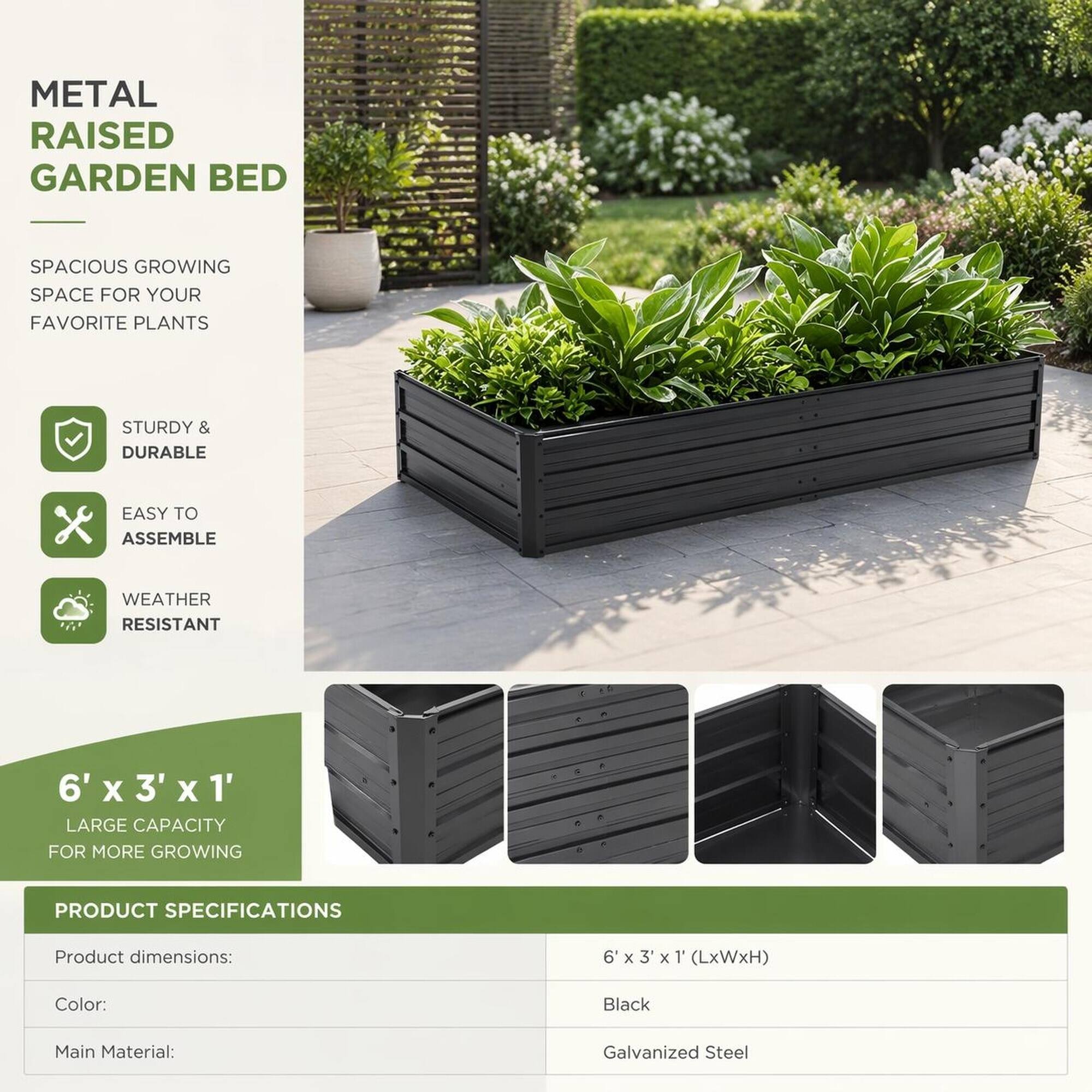 METAL RAISED GARDEN BED

SPACIOUS GROWING SPACE FOR YOUR FAVORITE PLANTS

STURDY & DURABLE

EASY TO ASSEMBLE

WEATHER RESISTANT

6' X 3' X 1' LARGE CAPACITY FOR MORE GROWING

PRODUCT SPECIFICATIONS

Product dimensions:
6'x3'x1' (LxWxH)

Color:
Black

Main Material:
Galvanized Steel