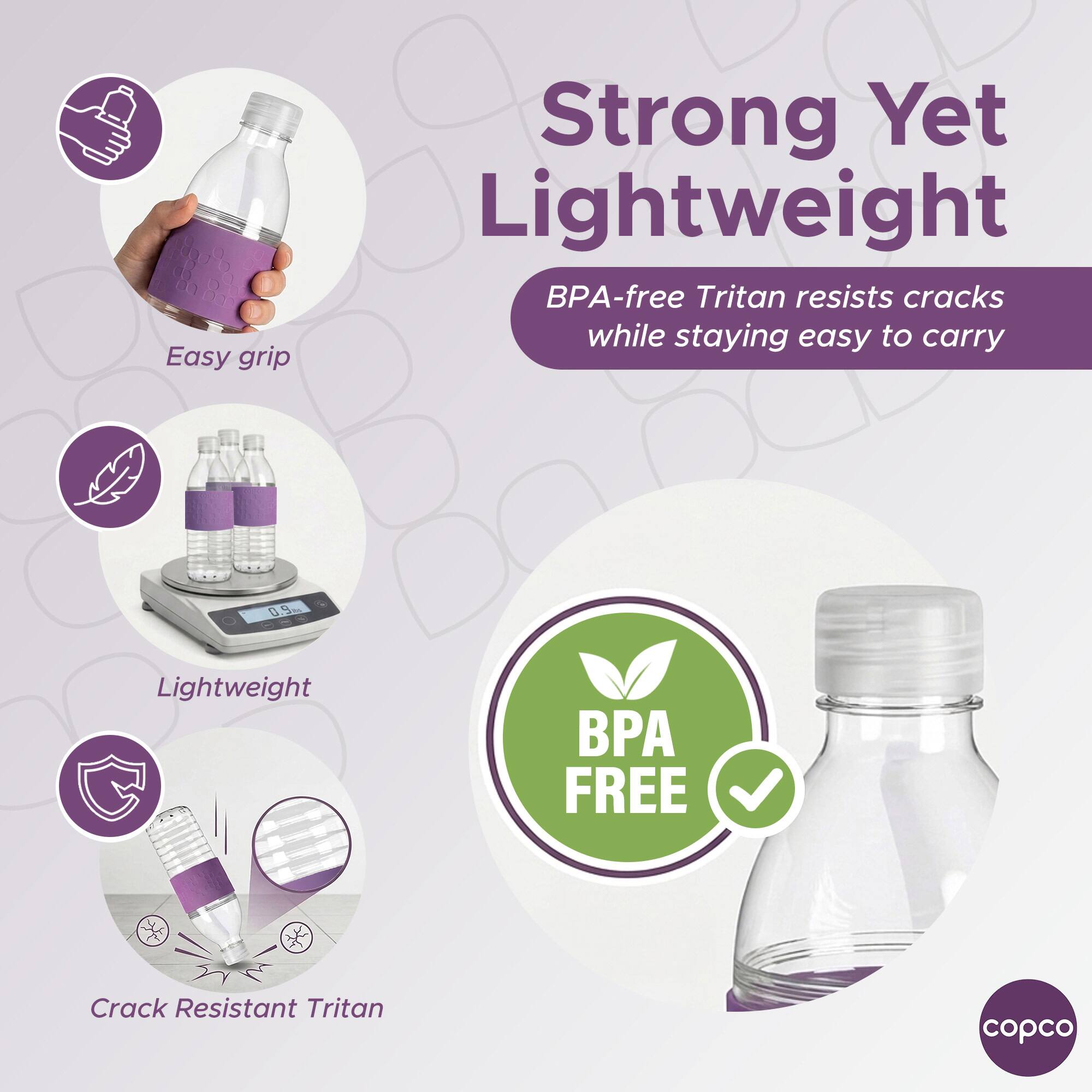 Easy grip  
Strong Yet Lightweight  
BPA-free Tritan resists cracks while staying easy to carry  
Lightweight  
Crack Resistant Tritan  
BPA FREE  
copco