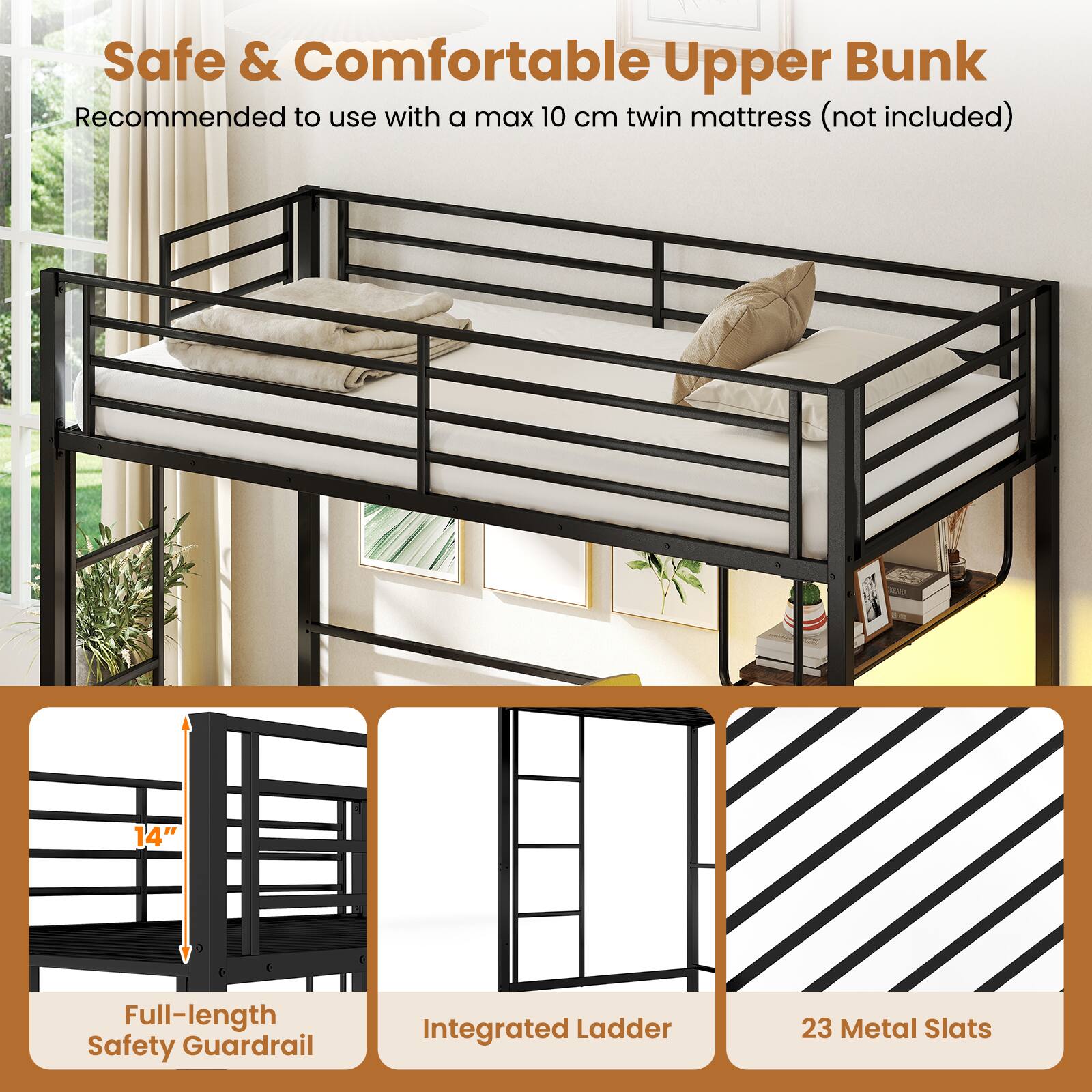 Safe & Comfortable Upper Bunk  
Recommended to use with a max 10 cm twin mattress (not included)  
14" Full-length Safety Guardrail  
Integrated Ladder  
23 Metal Slats