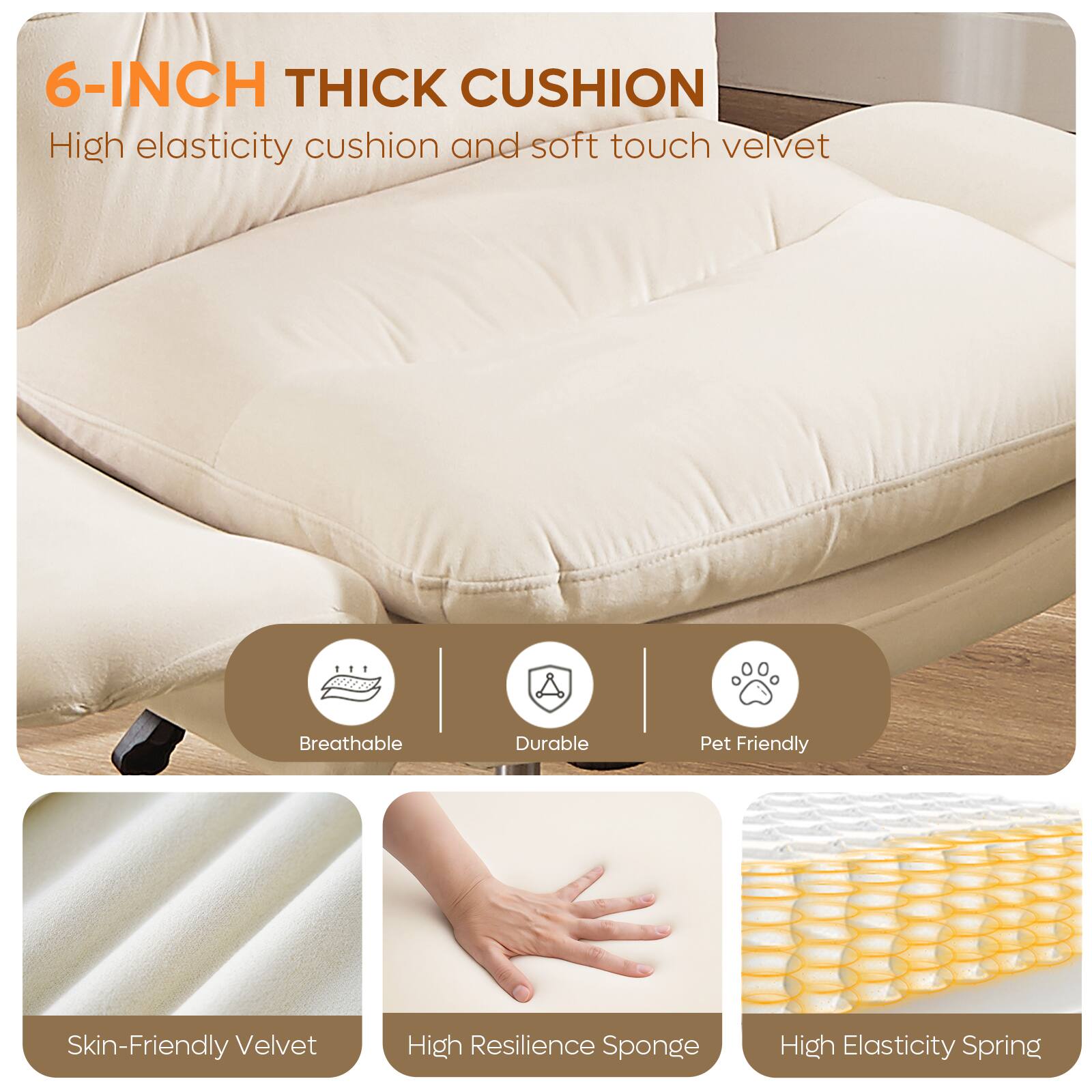 6-INCH THICK CUSHION  
High elasticity cushion and soft touch velvet

Breathable  
Durable  
Pet Friendly  
Skin-Friendly Velvet  
High Resilience Sponge  
High Elasticity Spring
