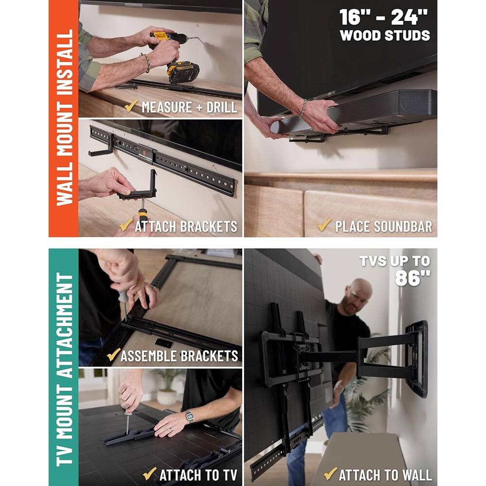 **WALL MOUNT INSTALL**

- Measure + Drill
- Attach Brackets
- Place Soundbar

**16" - 24" Wood Studs**

**TV Mount Attachment**

- Assemble Brackets
- Attach to TV
- Attach to Wall

**TVs up to 86"**