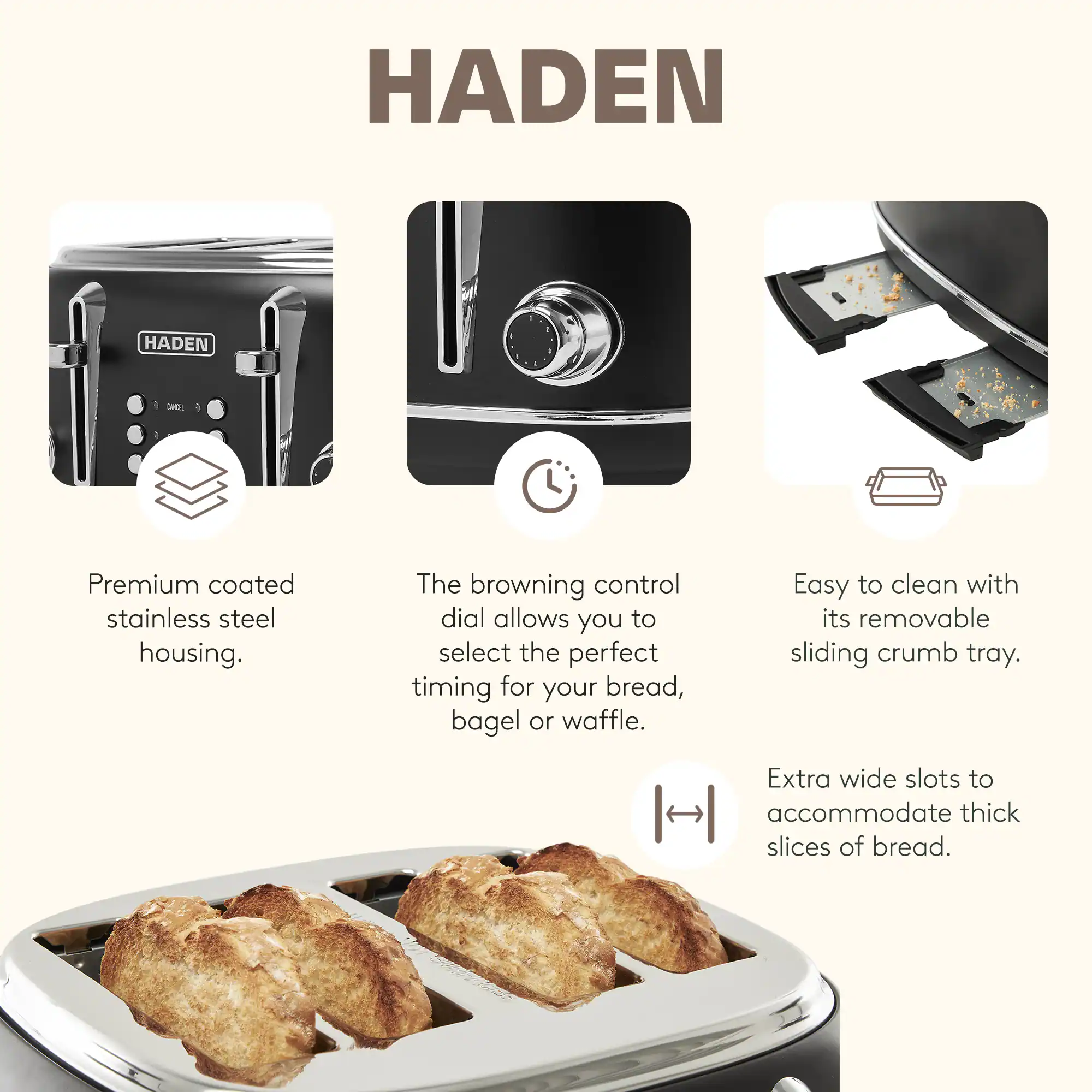 HADEN

Premium coated stainless steel housing.  
The browning control dial allows you to select the perfect timing for your bread, bagel, or waffle.  
Easy to clean with its removable sliding crumb tray.  
Extra wide slots to accommodate thick slices of bread.