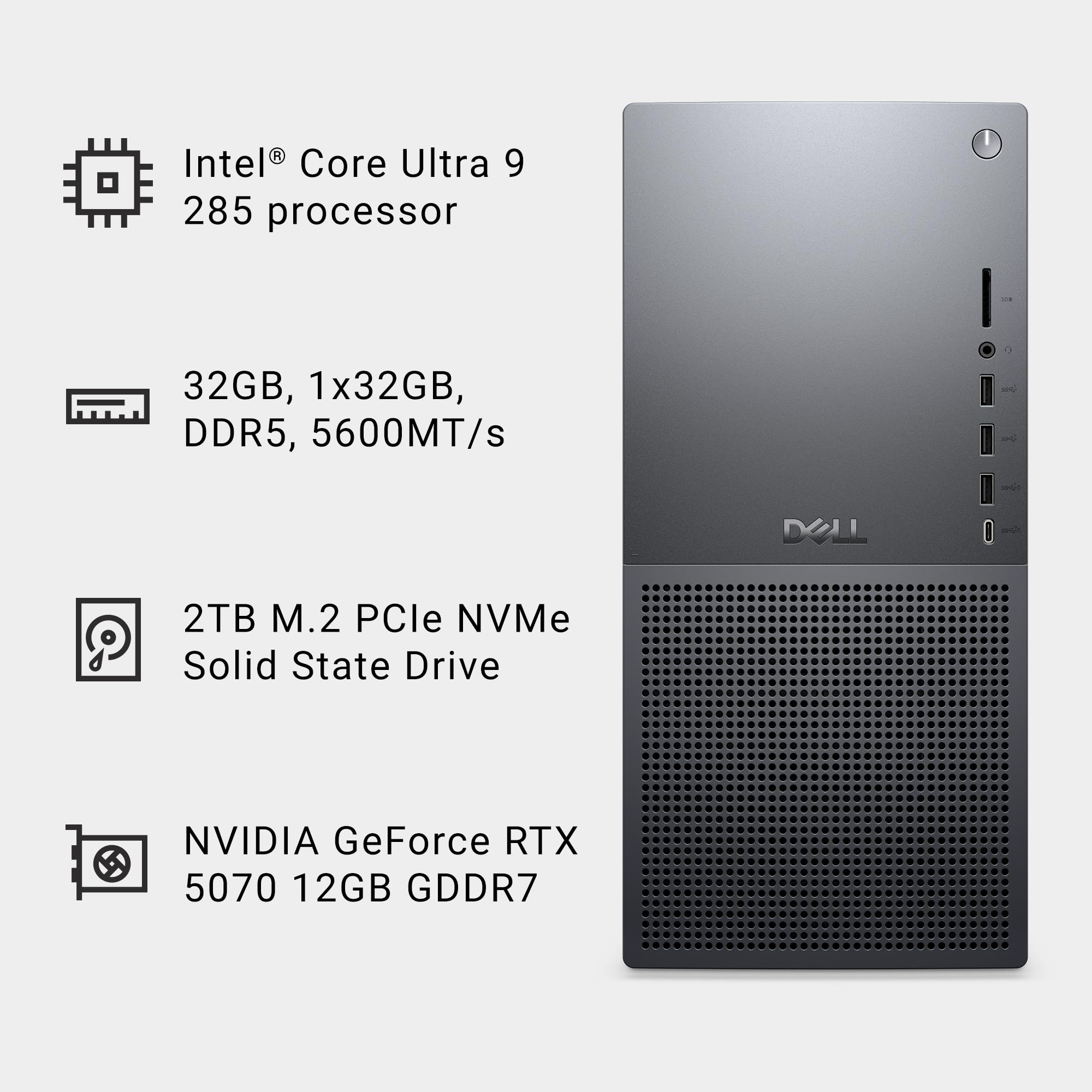 Intel® Core Ultra 9 285 processor  
32GB, 1x32GB, DDR5, 5600MT/s  
2TB M.2 PCIe NVMe Solid State Drive  
NVIDIA GeForce RTX 5070 12GB GDDR7