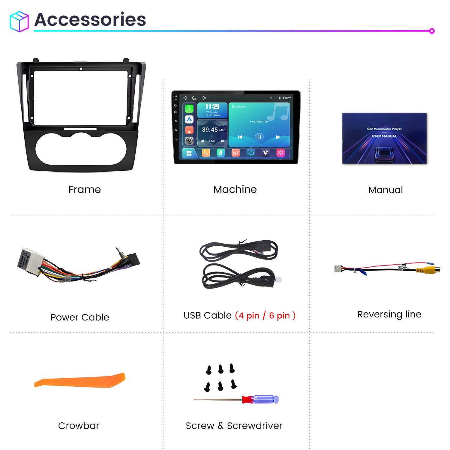 Accessories

11:29 Wednesday 04-01-2026

Bluetooth

I wonder how

89.45 MHz FM

Car Multimedia Player USER MANUAL

Frame

Machine

Manual

Power Cable

USB Cable (4 pin / 6 pin)

Reversing line

Crowbar

Screw & Screwdriver