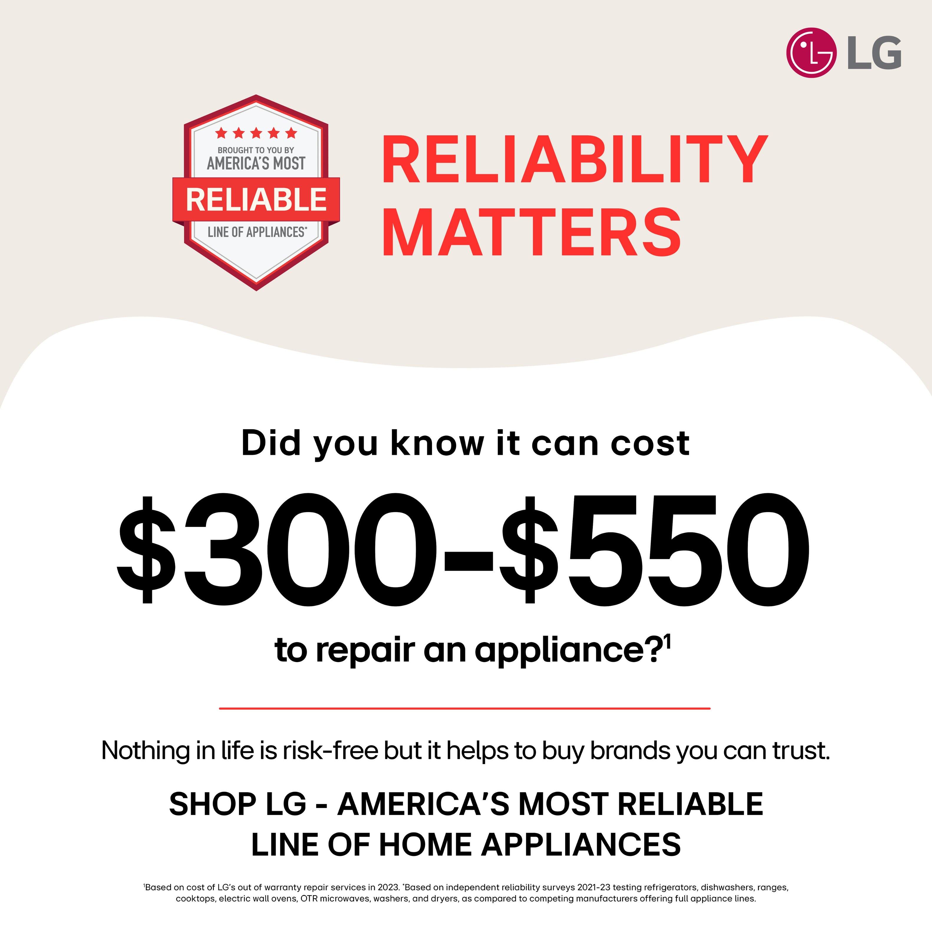 LG brought to you by America's most reliable line of appliances. Did you know it can cost $300-$550 to repair an appliance? Nothing in life is risk-free, but it helps to buy brands you can trust. Shop LG - America's most reliable line of home appliances. Based on independent reliability surveys 2021-23 testing refrigerators, dishwashers, ranges, cooktops, electric wall ovens, OTR microwaves, washers, and dryers compared to competing manufacturers offering full appliance lines.