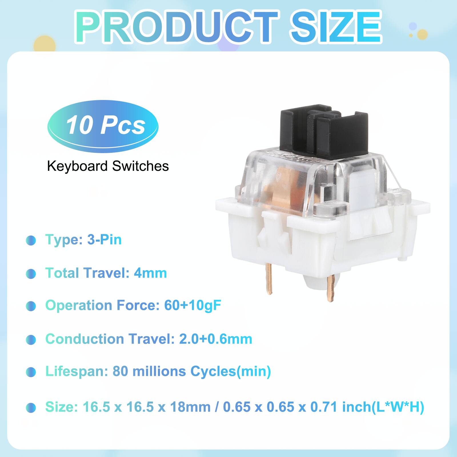 PRODUCT SIZE

10 Pcs

Keyboard Switches

- Type: 3-Pin
- Total Travel: 4mm
- Operation Force: 60+10gF
- Conduction Travel: 2.0+0.6mm
- Lifespan: 80 millions Cycles(min)
- Size: 16.5 x 16.5 x 18mm / 0.65 x 0.65 x 0.71 inch(L*W*H)