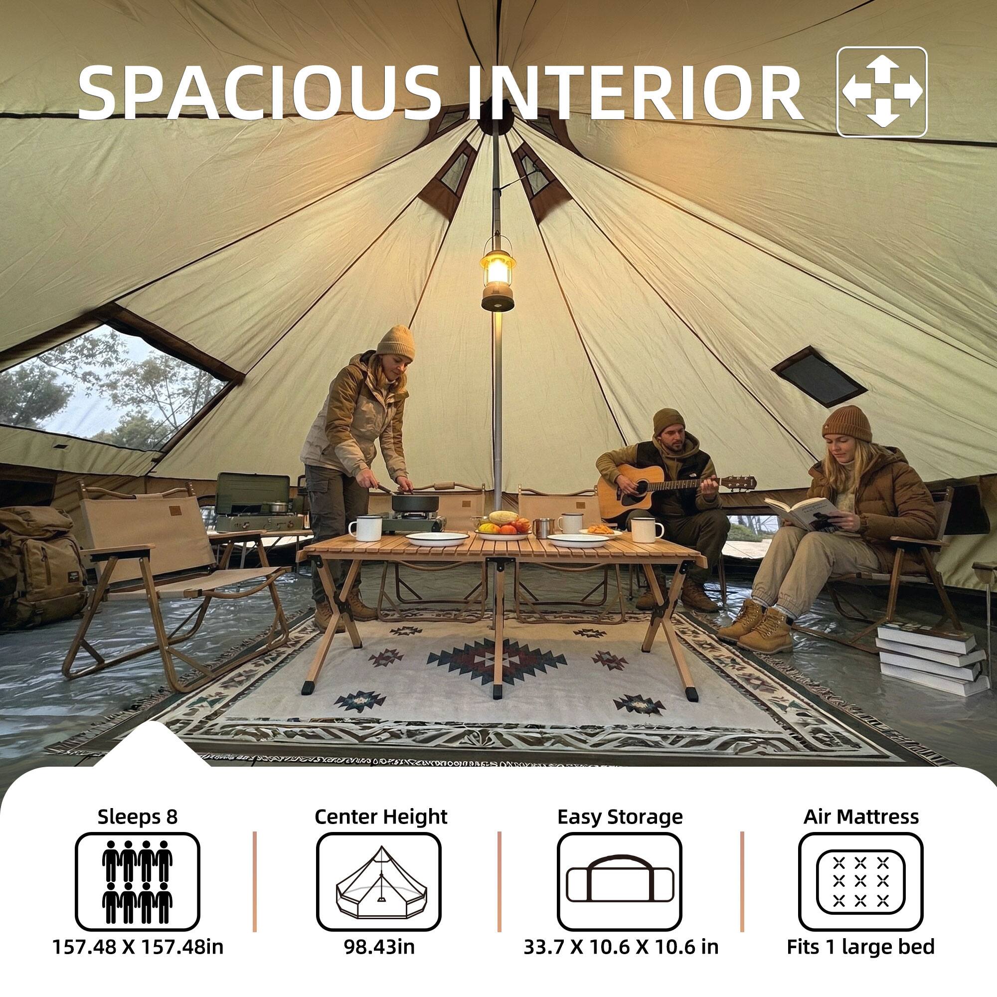 SPACIOUS INTERIOR

Sleeps 8
157.48 X 157.48in

Center Height
98.43in

Easy Storage
33.7 X 10.6 X 10.6 in

Air Mattress
Fits 1 large bed