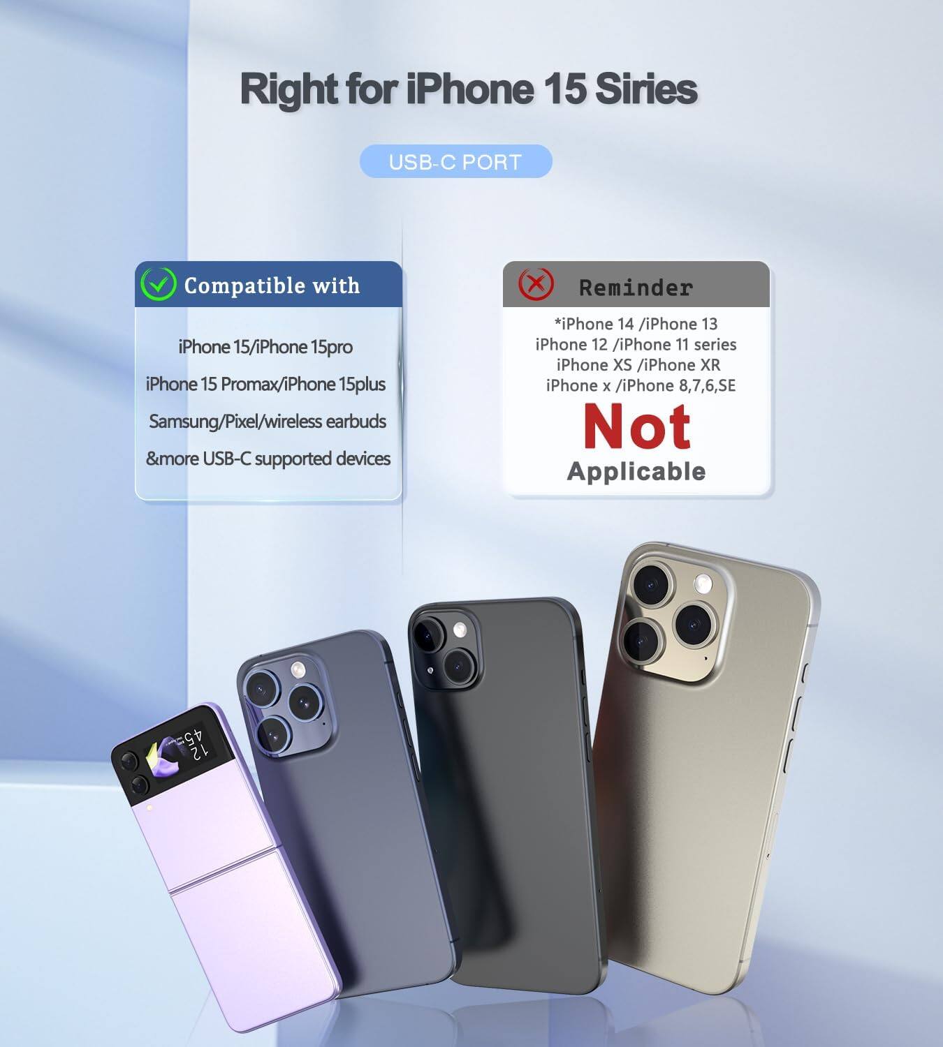 Right for iPhone 15 Series  
USB-C PORT  

Compatible with  
iPhone 15/iPhone 15 Pro  
iPhone 15 Pro Max/iPhone 15 Plus  
Samsung/Pixel/wireless earbuds & more USB-C supported devices  

Reminder  
*iPhone 14 / iPhone 13  
iPhone 12 / iPhone 11 series  
iPhone XS / iPhone XR  
iPhone X / iPhone 8,7,6,SE  
Not Applicable