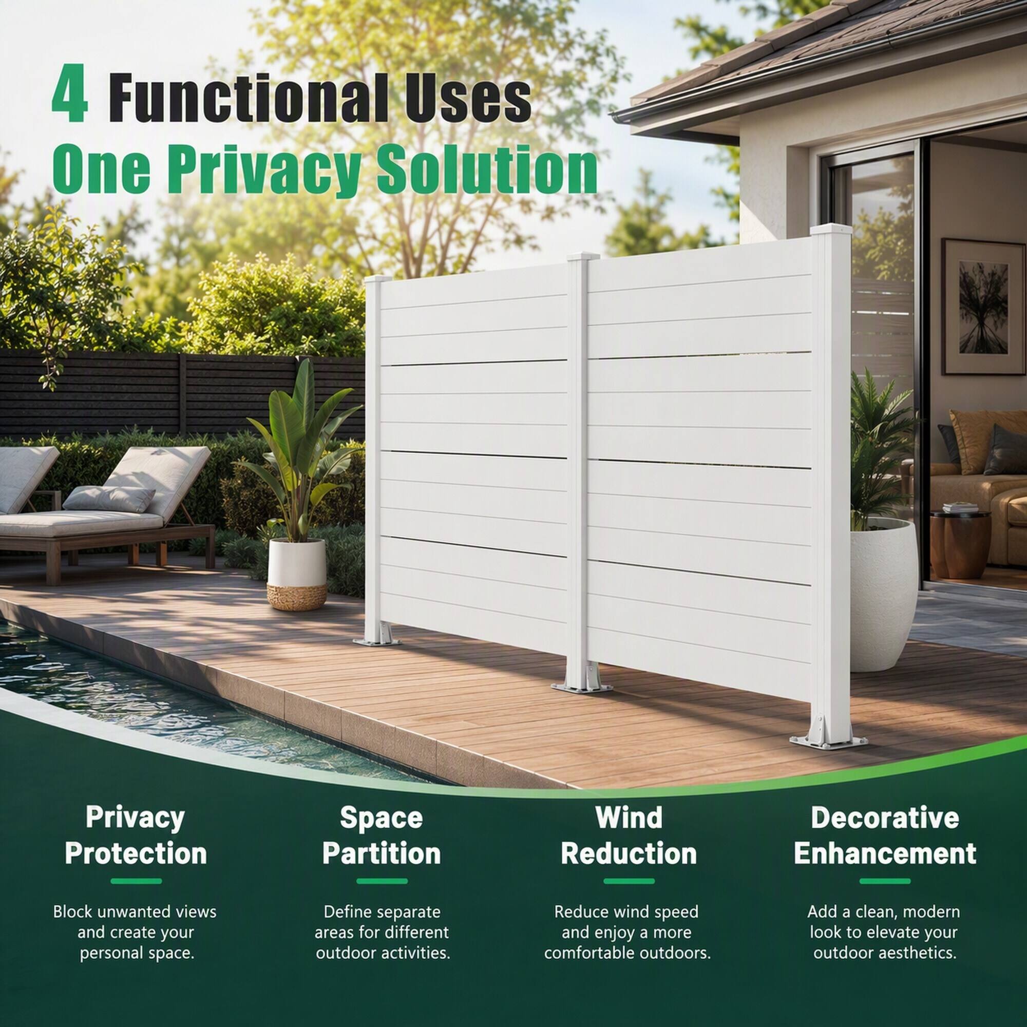 4 Functional Uses  
One Privacy Solution

Privacy Protection  
Space Partition  
Wind Reduction  
Decorative Enhancement  

Block unwanted views and create your personal space.  
Define separate areas for different outdoor activities.  
Reduce wind speed and enjoy a more comfortable outdoors.  
Add a clean, modern look to elevate your outdoor aesthetics.