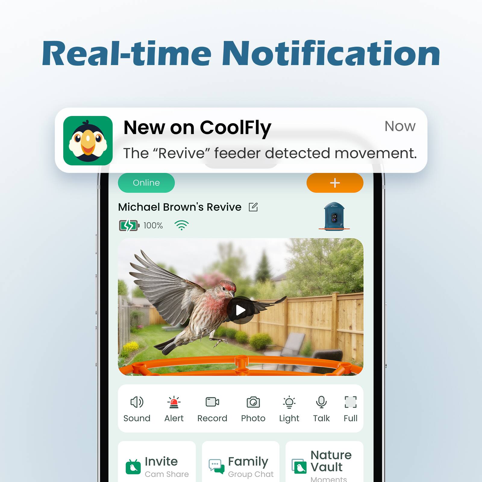 Real-time Notification

New on CoolFly

Now

The "Revive" feeder detected movement.

Online

Michael Brown's Revive

100% Sound Alert Record Photo Light Talk Full Invite Cam Share Family Group Chat Nature Vault Moments