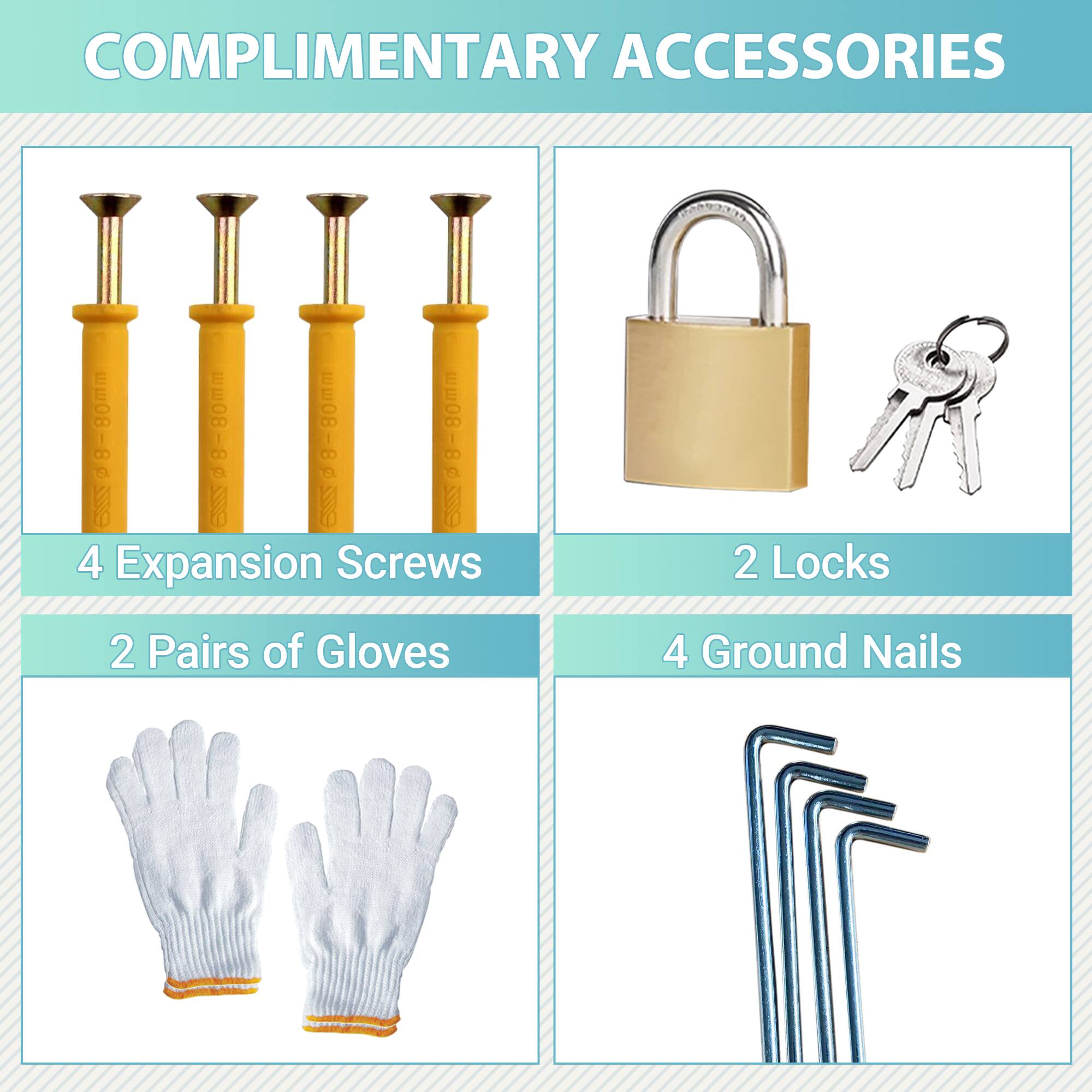 COMPLIMENTARY ACCESSORIES

- 4 Expansion Screws
- 2 Pairs of Gloves
- 2 Locks
- 4 Ground Nails