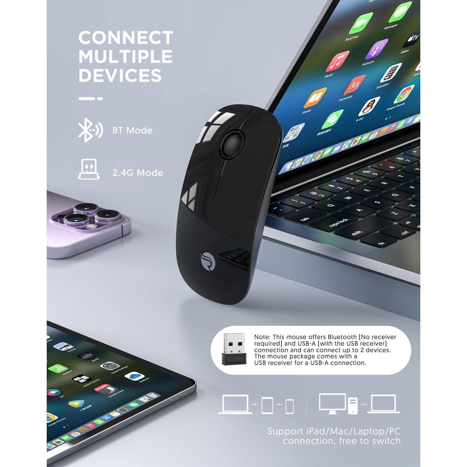 **CONNECT MULTIPLE DEVICES**

- **BT Mode**
- **2.4G Mode**

---

**Note:** This mouse offers Bluetooth [No receiver required] and USB-A [with the USB receiver] connection and can connect up to 2 devices. The mouse package comes with a USB receiver for a USB-A connection.

---

**Support iPad/Mac/Laptop/PC connection, free to switch**
