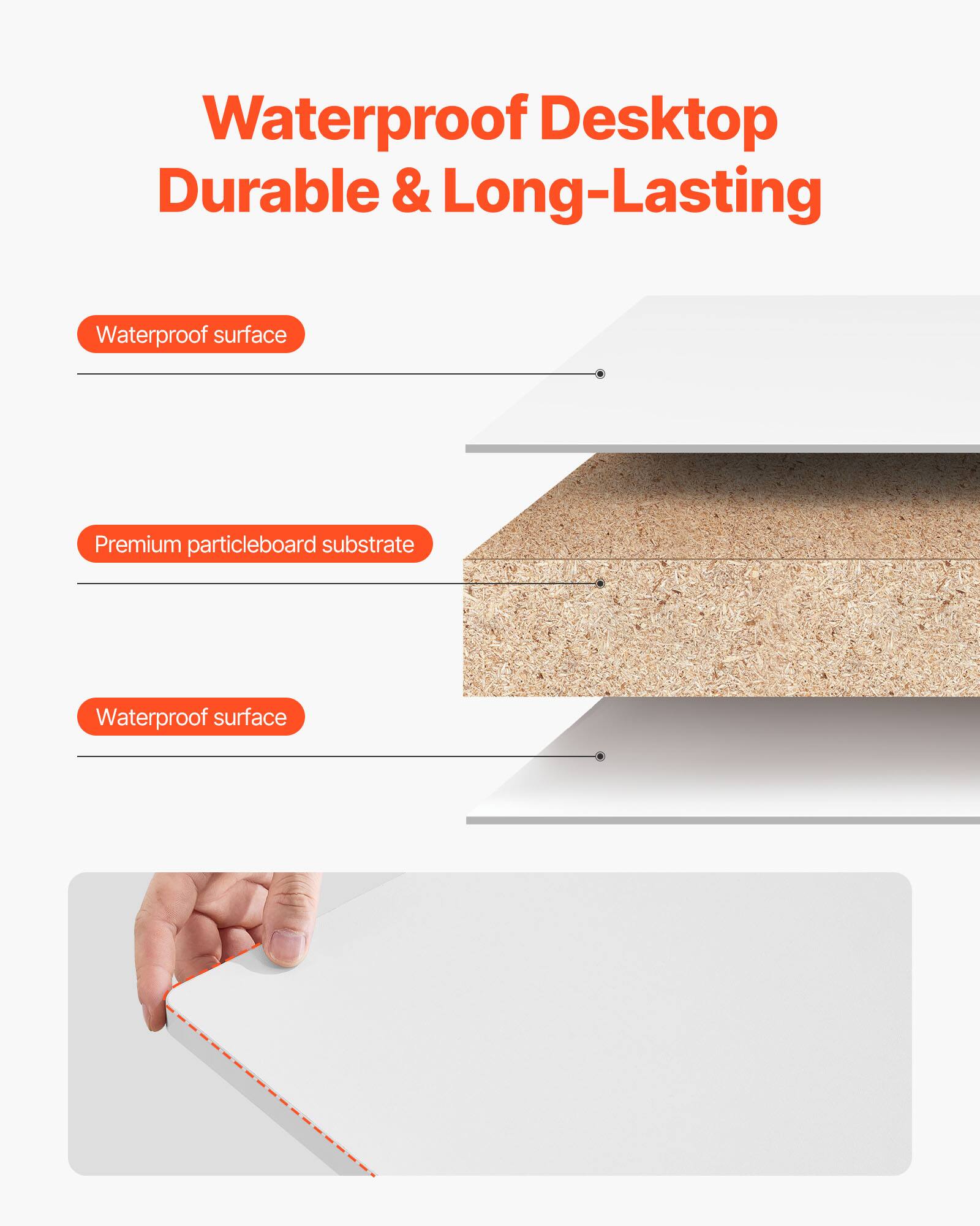 Waterproof Desktop  
Durable & Long-Lasting

- Waterproof surface
- Premium particleboard substrate
- Waterproof surface