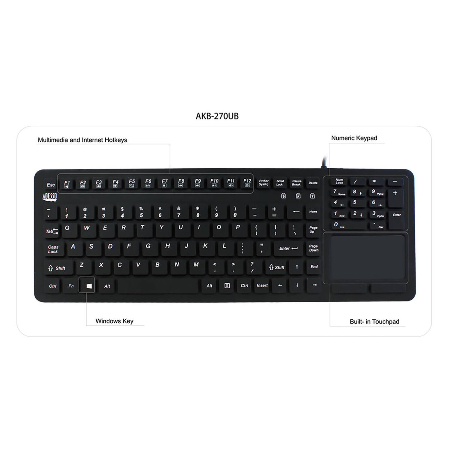 AKB-270UB

Multimedia and Internet Hotkeys

Numeric Keypad

Esc ABESSO - Tab F A I 1 a F7 e 2 W F3 3 E F4 F5 - AN S 4 R F6 % 5 T F7 A 5 Y F8 a & 7 U F9 , I F10 - I S o F11 F12 Pretuor 4- 2 Busthe I ) 0 - P I I -oral -- 1 I PaLD - : I I Ceto - Pape LP - -- 7 - 4 1 Bu 0 - / 8 5 2 I I + 9 ~ 5 3 Ppn - I + E Capa Lock A S D F G H J K L - - Enter Page Down Shift Z x C v N M - - 7 / Si 1 End Ci Fn Alt Alt Ctri inotece I Windows Key Built- in Touchpad