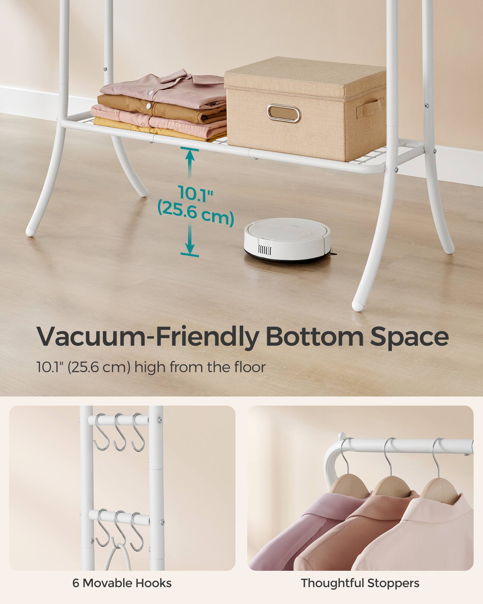 10.1" (25.6 cm) ELI Vacuum-Friendly Bottom Space  
10.1" (25.6 cm) high from the floor  
6 Movable Hooks  
Thoughtful Stoppers