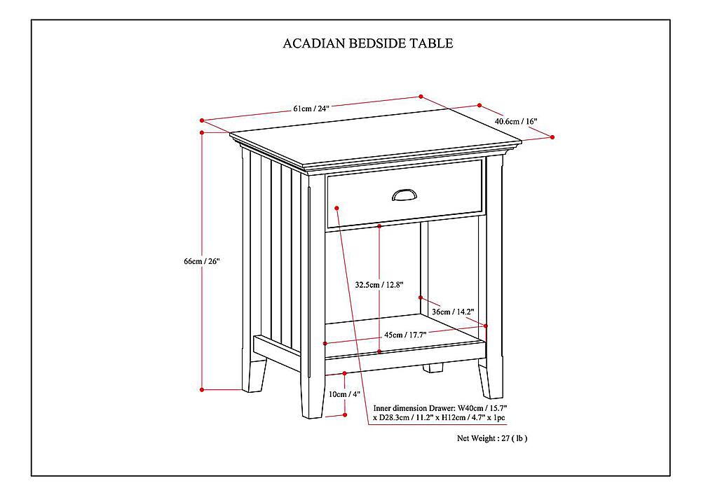 ACADIAN BEDSIDE TABLE
Dimensions:
- 61cm/24" (length)
- 24" (width)
- 40.6cm/16" (height)
- 16" (width of the drawer)
- 56cm/26" (height of the drawer)
- 32.5cm/12.8" (height of the shelf)
- 45cm/17.7" (width of the shelf)
- 10cm/4" (height of the shelf)
Inner dimensions:
- Drawer: W40cm/15.7" x D28.3cm/11.2" x H12cm/4.7"
- Shelf: W45cm/17.7" x D32.5cm/12.8" x H10cm/4"
1 pc. Net Weight: 27 lb.
