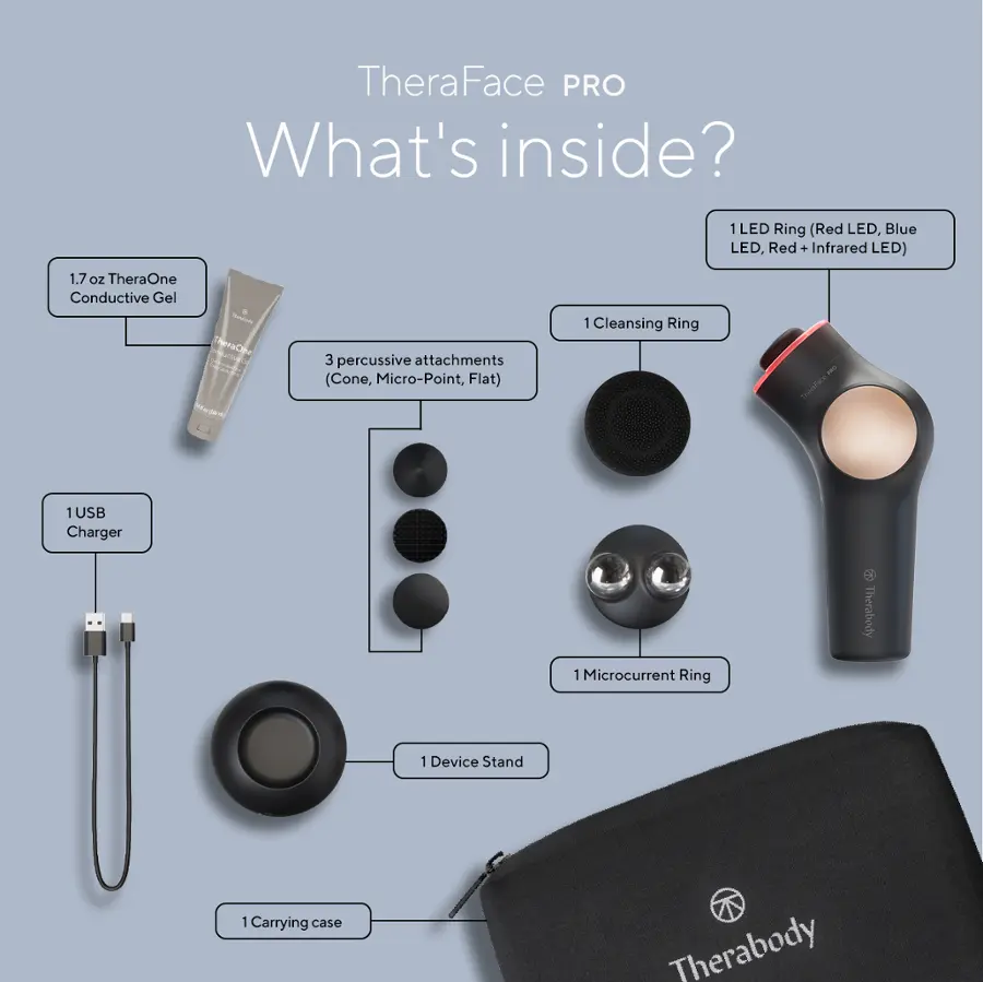 TheraFace PRO What's inside?
1 LED Ring (Red LED, Blue LED, Red . Infrared LED)
1.7 oZ TheraOne Conductive Gel TC
3 percussive attachments (Cone, Micro-Point, Flat)
1 Cleansing Ring
1 USB Charger
1 Microcurrent Ring
1 Carrying case
Therabody: Device Stand
1 Microcurrent Ring
8 Therabody: Device Stand
1 Carrying case
Therabody