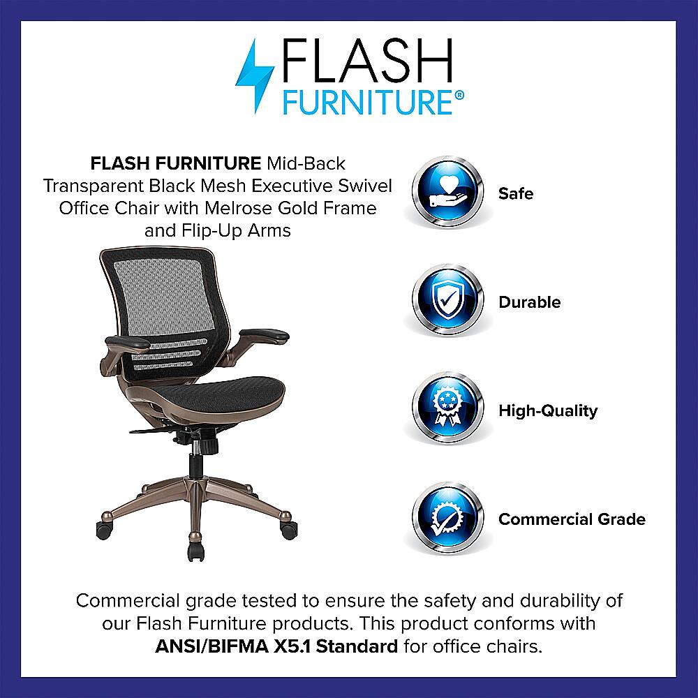 Flash Furniture Flash Furniture Mid-Back Transparent Black Mesh Executive Swivel Office Chair with Melrose Gold Frame and Flip-Up Arms Safe Durable High-Quality Commercial Grade Commercial grade tested to ensure the safety and durability of our Flash Furniture products. This product conforms with ANSI/BIFMA X5.1 Standard for office chairs.