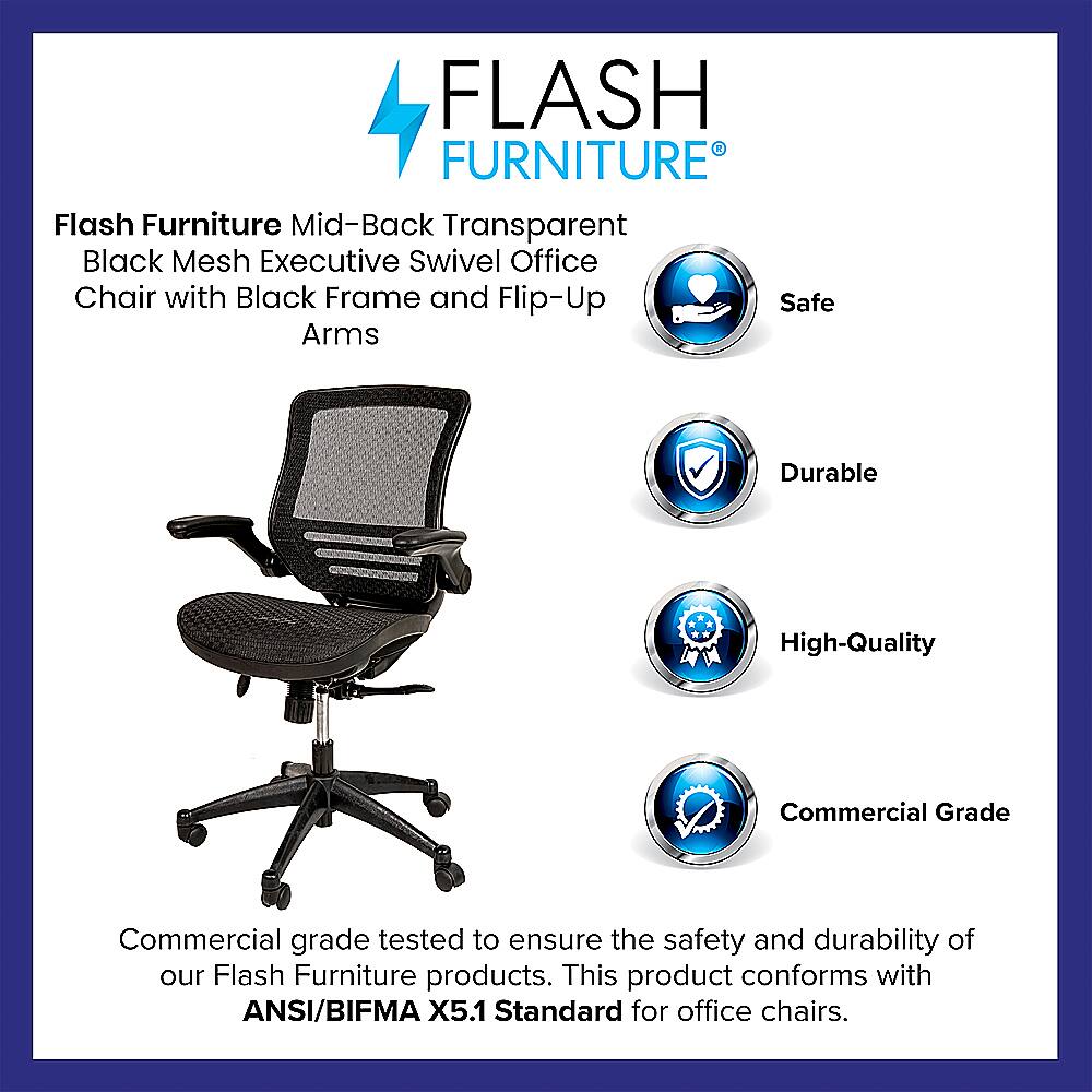 Flash Furniture is a high-quality, durable office chair that meets the ANSI/BIFMA X5.1 Standard for office chairs. It features a mid-back, transparent black mesh design, a black frame, and flip-up safe arms. The chair is designed to provide comfort and support for the user while ensuring safety and durability.
