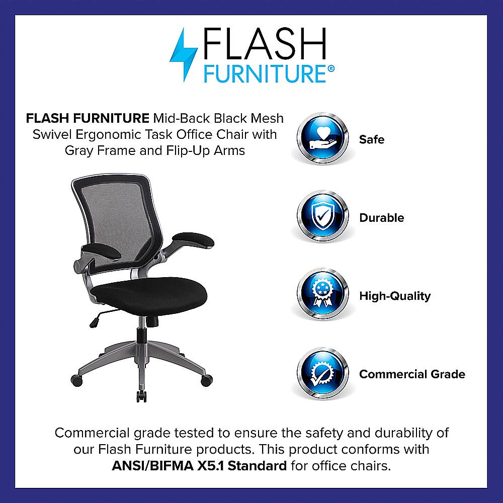 Flash Furniture Flash Furniture Mid-Back Black Mesh Swivel Ergonomic Task Office Chair with Gray Frame and Flip-Up Arms Safe Durable High-Quality Commercial Grade Commercial grade tested to ensure the safety and durability of our Flash Furniture products. This product conforms with ANSI/BIFMA X5.1 Standard for office chairs.