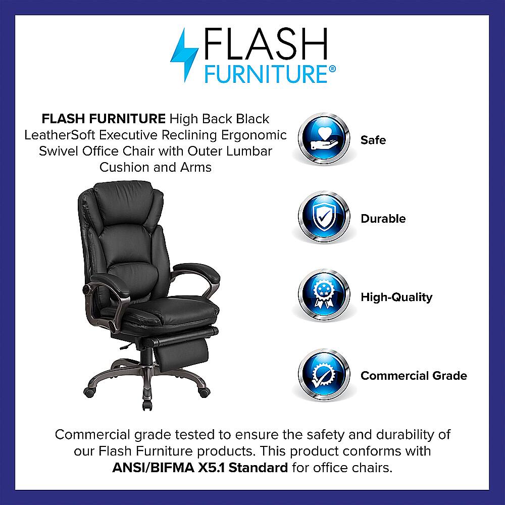 Flash Furniture Flash Furniture High Back Black LeatherSoft Executive Reclining Ergonomic Swivel Office Chair with Outer Lumbar Cushion and Arms Safe Durable High-Quality Commercial Grade Commercial grade tested to ensure the safety and durability of our Flash Furniture products. This product conforms with ANSI/BIFMA X5.1 Standard for office chairs.