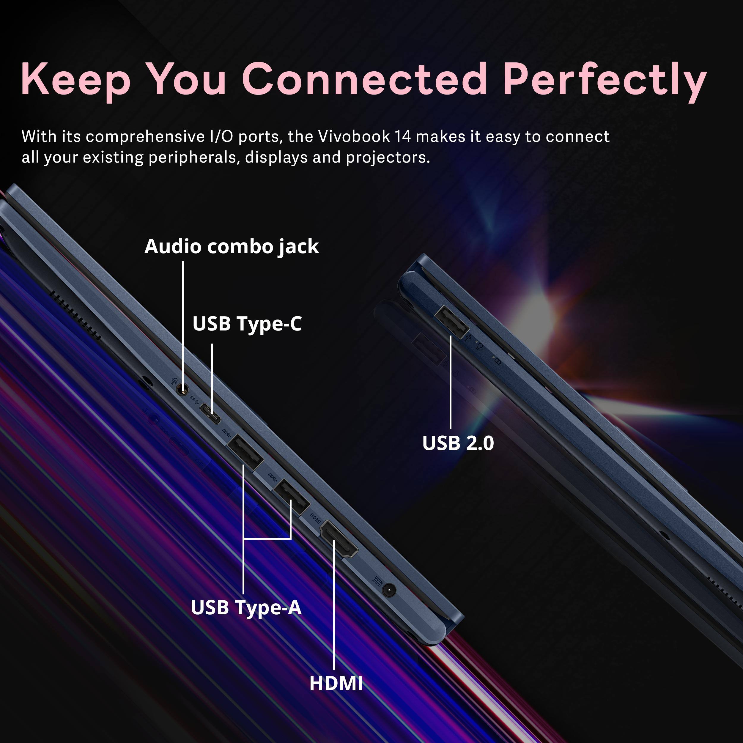 Keep You Connected Perfectly

With its comprehensive I/O ports, the VivoBook 14 makes it easy to connect all your existing peripherals, displays and projectors.

- Audio combo jack
- USB Type-C
- USB 2.0
- USB Type-A
- HDMI