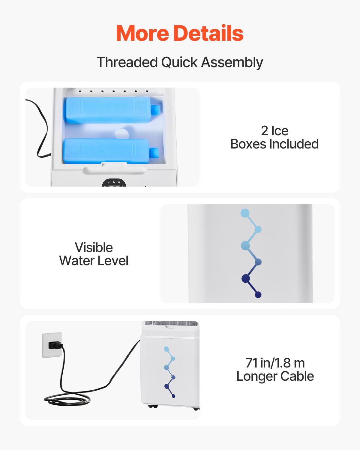 More Details

Threaded Quick Assembly

2 Ice Boxes Included

Visible Water Level

71 in/1.8 m Longer Cable