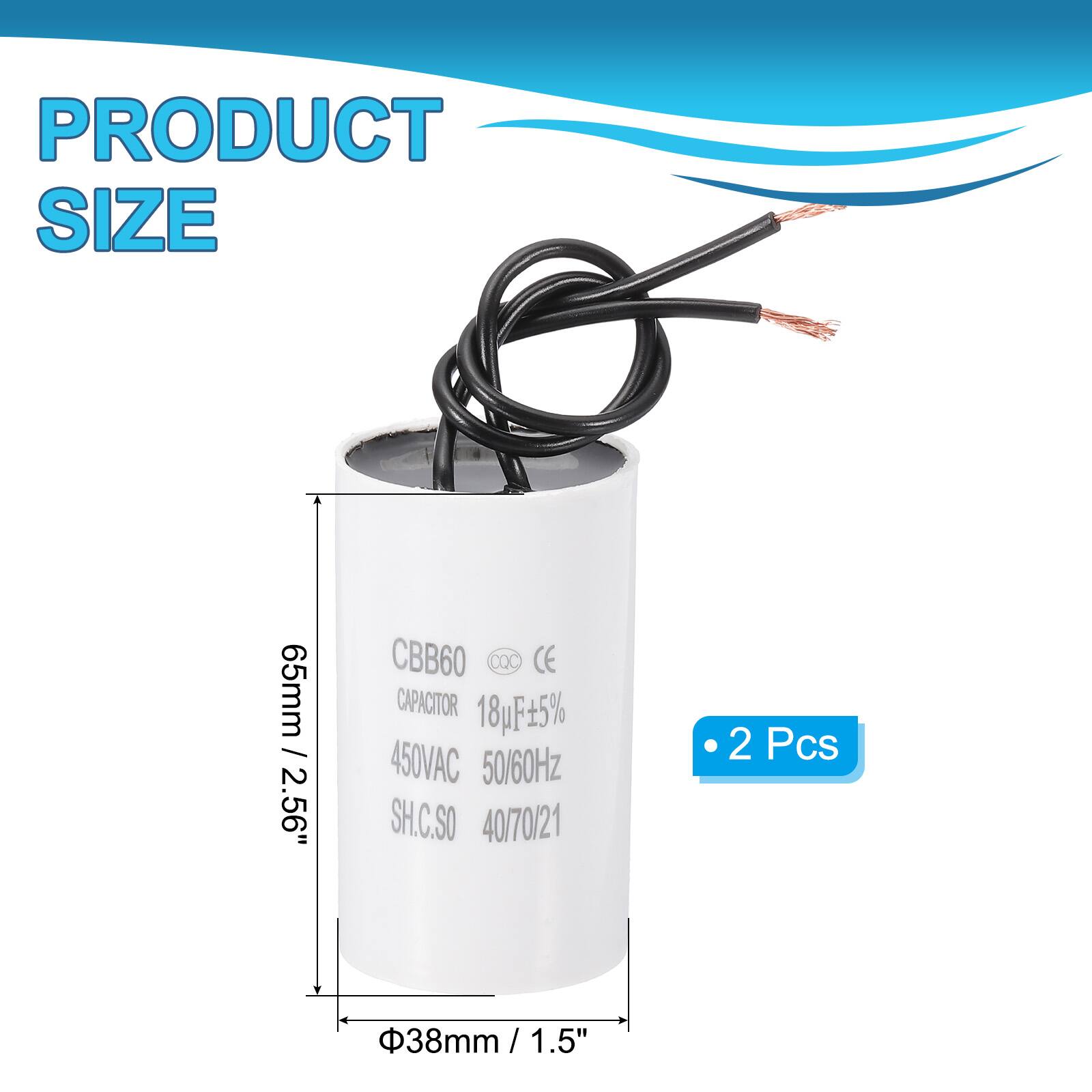 PRODUCT SIZE  
65mm / 2.56"  
CBB60 DQC CE CAPACITOR  
18uF 5%  
450VAC 50/60Hz  
SH.C.SO  
40/70/21  
2 Pcs  
38mm / 1.5"