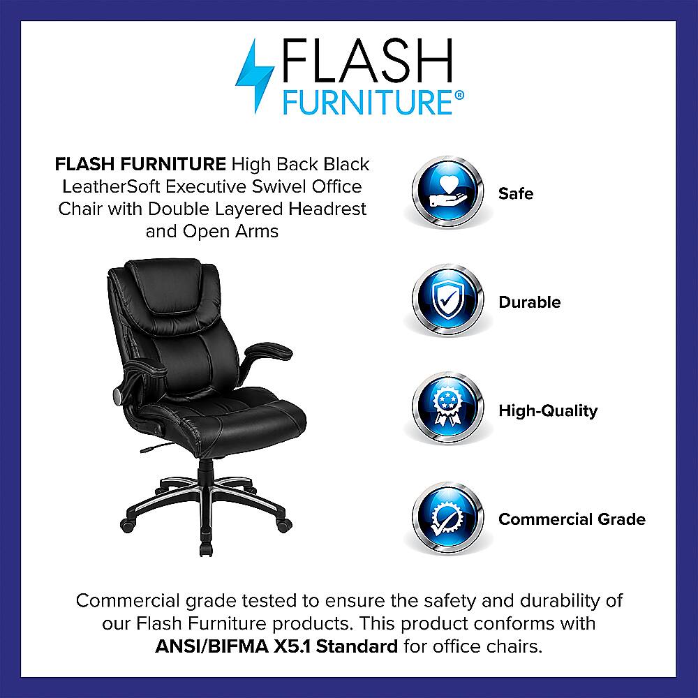 Flash Furniture Flash Furniture High Back Black LeatherSoft Executive Swivel Office Chair with Double Layered Headrest and Open Arms Safe Durable High-Quality Commercial Grade Commercial grade tested to ensure the safety and durability of our Flash Furniture products. This product conforms with ANSI/BIFMA X5.1 Standard for office chairs.