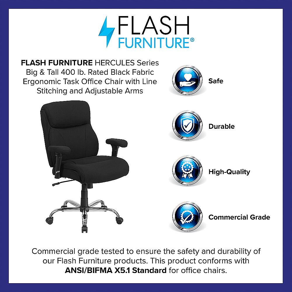 Flash Furniture Hercules Series Big & Tall 400 lb. Rated Black Fabric Ergonomic Task Office Chair with Line Stitching and Adjustable Arms. Safe, Durable, High-Quality, Commercial Grade. Commercial grade tested to ensure the safety and durability of our Flash Furniture products. This product conforms with ANSI/BIFMA X5.1 Standard for office chairs.