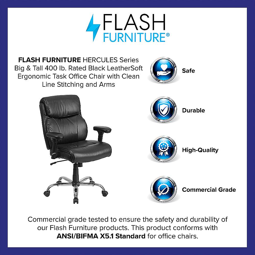 Flash Furniture Hercules Series Big & Tall 400 lb. Rated Black LeatherSoft Ergonomic Task Office Chair with Clean Line Stitching and Arms Safe Durable High-Quality Commercial Grade Commercial grade tested to ensure the safety and durability of our Flash Furniture products. This product conforms with ANSI/BIFMA X5.1 Standard for office chairs.