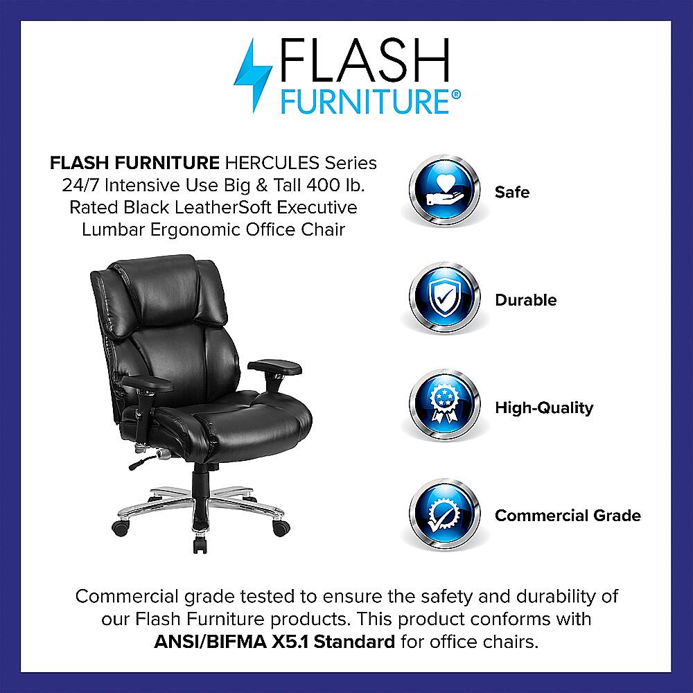 Flash Furniture Hercules Series 24/7 Intensive Use Big & Tall 400 lb. Rated Black LeatherSoft Executive Lumbar Ergonomic Office Chair Safe Durable High-Quality Commercial Grade Commercial grade tested to ensure the safety and durability of our Flash Furniture products. This product conforms with ANSI/BIFMA X5.1 Standard for office chairs.