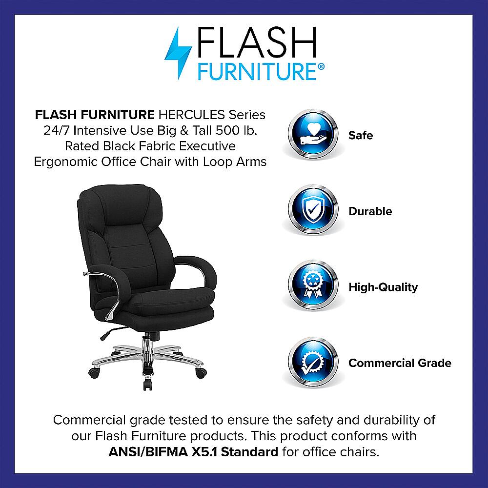 Flash Furniture Hercules Series 24/7 Intensive Use Big & Tall 500 lb. Rated Black Fabric Executive Ergonomic Office Chair with Loop Arms Safe Durable High-Quality Commercial Grade Commercial grade tested to ensure the safety and durability of our Flash Furniture products. This product conforms with ANSI/BIFMA X5.1 Standard for office chairs.