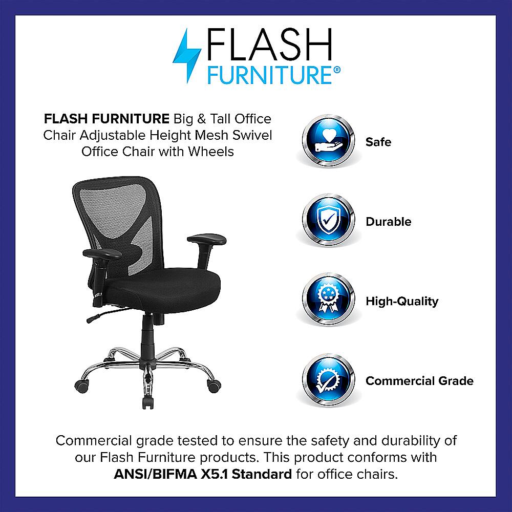 Flash Furniture Big & Tall Office Chair Adjustable Height Mesh Swivel Office Chair with Wheels Safe Durable High-Quality Commercial Grade Commercial grade tested to ensure the safety and durability of our Flash Furniture products. This product conforms with ANSI/BIFMA X5.1 Standard for office chairs.